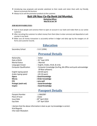  introducing new proposals and provide substitute to their needs and retain them with my friendly
Nature to promote the business
 Always try to sell the promotion products to the customer.
Bait UN Nasr Co-Op Bank Ltd Mumbai.
Marketing Officer:
May’92 to Jan’ 94
JOB RESPONSIBILITIES
 Visit to local people and convince them to open an account in our bank and make them as our active
customer.
 After recruiting the customer to collect money from them (door to door services) and deposited at cash
counter in our bank.
 Make sure all money transaction is accurately written in ledger and daily sign by the mangers on all
forms and customer records.
Education
Secondary School : S.S.C (1994)
Personal Details
Nationality : Indian
Date of Birth : 01st
Sept 1974
Marital Status : Married
Languages known : English, Arabic, Hindi, & Urdu
Computer Qualification : Computer knowledge (Surfing ,Ms Office and quick acknowledge
Of New software)
English typing speed : (50-60 wpm)
Arabic typing speed : (45-50 wpm)
Opera : Good Knowledge
Micros : Order knowledge
FCS : very well
Prologic (wish net) : Good Knowledge
Inspire : Good Knowledge
Passport Details
Passport Number : L 8662087
Place of Issue : Dubai
Issue Date : 20th
April 2014
Exp Date : 19th
April 2024
I declare that the above information is best as per my knowledge is correct.
Kind Regards
Irfan Sabir Mukadam
 