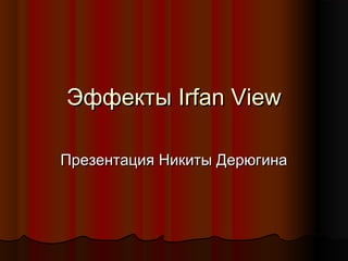 Эффекты Irfan View
Презентация Никиты Дерюгина

 