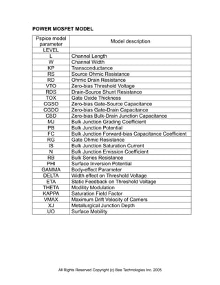 POWER MOSFET MODEL
 Pspice model
                                       Model description
  parameter
   LEVEL
       L        Channel Length
      W         Channel Width
      KP        Transconductance
      RS        Source Ohmic Resistance
      RD        Ohmic Drain Resistance
     VTO        Zero-bias Threshold Voltage
     RDS        Drain-Source Shunt Resistance
     TOX        Gate Oxide Thickness
    CGSO        Zero-bias Gate-Source Capacitance
    CGDO        Zero-bias Gate-Drain Capacitance
     CBD        Zero-bias Bulk-Drain Junction Capacitance
      MJ        Bulk Junction Grading Coefficient
      PB        Bulk Junction Potential
      FC        Bulk Junction Forward-bias Capacitance Coefficient
      RG        Gate Ohmic Resistance
      IS        Bulk Junction Saturation Current
       N        Bulk Junction Emission Coefficient
      RB        Bulk Series Resistance
     PHI        Surface Inversion Potential
   GAMMA        Body-effect Parameter
    DELTA       Width effect on Threshold Voltage
     ETA        Static Feedback on Threshold Voltage
   THETA        Modility Modulation
   KAPPA        Saturation Field Factor
    VMAX        Maximum Drift Velocity of Carriers
      XJ        Metallurgical Junction Depth
      UO        Surface Mobility




         All Rights Reserved Copyright (c) Bee Technologies Inc. 2005
 