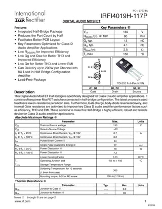 www.irf.com 1
8/22/06
IRFI4019H-117P
Notes  through † are on page 2
DIGITAL AUDIO MOSFET
TO-220 Full-Pak 5 PIN
Features
Ÿ Integrated Half-Bridge Package
Ÿ Reduces the Part Count by Half
Ÿ Facilitates Better PCB Layout
Ÿ Key Parameters Optimized for Class-D
Audio Amplifier Applications
Ÿ Low RDS(ON) for Improved Efficiency
Ÿ Low Qg and Qsw for Better THD and
Improved Efficiency
Ÿ Low Qrr for Better THD and Lower EMI
Ÿ Can Delivery up to 200W per Channel into
8Ω Load in Half-Bridge Configuration
Amplifier
Ÿ Lead-Free Package
Description
This Digital Audio MosFET Half-Bridge is specifically designed for Class D audio amplifier applications. It
consists of two power MosFET switches connected in half-bridge configuration. The latest process is used
toachievelowon-resistancepersiliconarea.Furthermore,Gatecharge,body-diodereverserecovery,and
internal Gate resistance are optimized to improve key Class D audio amplifier performance factors such
as efficiency, THD and EMI. These combine to make this Half-Bridge a highly efficient, robust and reliable
device for Class D audio amplifier applications.
G1, G2 D1, D2 S1, S2
Gate Drain Source
Absolute Maximum Ratings h
Parameter Units
VDS Drain-to-Source Voltage V
VGS Gate-to-Source Voltage
ID @ TC = 25°C Continuous Drain Current, VGS @ 10V A
ID @ TC = 100°C Continuous Drain Current, VGS @ 10V
IDM Pulsed Drain Current c
EAS Single Pulse Avalanche Energyd mJ
PD @TC = 25°C Power Dissipation f W
PD @TC = 100°C Power Dissipation f
Linear Derating Factor W/°C
TJ Operating Junction and °C
TSTG Storage Temperature Range
Soldering Temperature, for 10 seconds
(1.6mm from case)
Mounting torque, 6-32 or M3 screw
Thermal Resistance h
Parameter Typ. Max. Units
RθJC
Junction-to-Case f ––– 6.9
RθJA
Junction-to-Ambient f ––– 65
77
18
7.2
0.15
10lbxin (1.1Nxm)
-55 to + 150
300
Max.
6.2
34
±20
150
8.7
S2
G2
S1/D2
G1
D1
VDS 150 V
RDS(ON) typ. @ 10V 80 m:
Qg typ. 13 nC
Qsw typ. 4.1 nC
RG(int) typ. 2.5 Ω
TJ max 150 °C
Key Parameters h
PD - 97074A
 