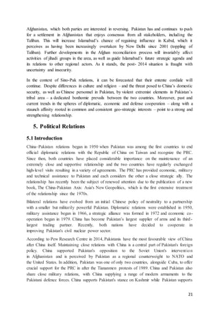 21
Afghanistan, which both parties are interested in reversing. Pakistan has and continues to push
for a settlement in Afghanistan that enjoys consensus from all stakeholders, including the
Taliban. This will increase Islamabad’s chance of regaining influence in Kabul, which it
perceives as having been increasingly overtaken by New Delhi since 2001 (toppling of
Taliban). Further developments in the Afghan reconciliation process will invariably affect
activities of jihadi groups in the area, as well as guide Islamabad’s future strategic agenda and
its relations to other regional actors. As it stands, the post- 2014 situation is fraught with
uncertainty and insecurity.
In the context of Sino-Pak relations, it can be forecasted that their entente cordiale will
continue. Despite differences in culture and religion – and the threat posed to China’s domestic
security, as well as Chinese personnel in Pakistan, by violent extremist elements in Pakistan’s
tribal area – a dedicated bonhomie prevails between the two countries. Moreover, past and
current trends in the spheres of diplomatic, economic and defense cooperation – along with a
staunch affinity rooted in common and consistent geo-strategic interests – point to a strong and
strengthening relationship.
5. Political Relations
5.1 Introduction
China–Pakistan relations began in 1950 when Pakistan was among the first countries to end
official diplomatic relations with the Republic of China on Taiwan and recognize the PRC.
Since then, both countries have placed considerable importance on the maintenance of an
extremely close and supportive relationship and the two countries have regularly exchanged
high-level visits resulting in a variety of agreements. The PRC has provided economic, military
and technical assistance to Pakistan and each considers the other a close strategic ally. The
relationship has recently been the subject of renewed attention due to the publication of a new
book, The China-Pakistan Axis: Asia's New Geopolitics, which is the first extensive treatment
of the relationship since the 1970s.
Bilateral relations have evolved from an initial Chinese policy of neutrality to a partnership
with a smaller but militarily powerful Pakistan. Diplomatic relations were established in 1950,
military assistance began in 1966, a strategic alliance was formed in 1972 and economic co-
operation began in 1979. China has become Pakistan’s largest supplier of arms and its third-
largest trading partner. Recently, both nations have decided to cooperate in
improving Pakistan's civil nuclear power sector.
According to Pew Research Centre in 2014, Pakistanis have the most favourable view of China
after China itself. Maintaining close relations with China is a central part of Pakistan's foreign
policy. China supported Pakistan's opposition to the Soviet Union's intervention
in Afghanistan and is perceived by Pakistan as a regional counterweight to NATO and
the United States. In addition, Pakistan was one of only two countries, alongside Cuba, to offer
crucial support for the PRC in after the Tiananmen protests of 1989. China and Pakistan also
share close military relations, with China supplying a range of modern armaments to the
Pakistani defence forces. China supports Pakistan's stance on Kashmir while Pakistan supports
 