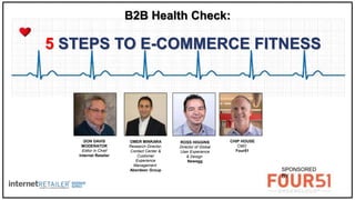 1
5 STEPS TO E-COMMERCE FITNESS
B2B Health Check:
Sponsored by
DON DAVIS
MODERATOR
Editor in Chief
Internet Retailer
ROSS HIGGINS
Director of Global
User Experience
& Design
Newegg
OMER MINKARA
Research Director,
Contact Center &
Customer
Experience
Management
Aberdeen Group
CHIP HOUSE
CMO
Four51
SPONSORED
BY
 