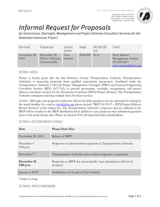 IRFP 18/19-07
S:RFPsFY1819 RFPs1819-07 IRFP DTX Project Delivery Review1. IRFPIRFP 1819-07_DTX Project Delivery Review Services.docx Page 1 of 5
Informal Request for Proposals
for Governance, Oversight, Management and Project Delivery Consultant Services for the
Downtown Extension Project
Date Issued Proposals Due Expected
Duration
Budget DBE/SBE/LBE
Goal
Contact
November 28,
2018
December 18,
2018 at 2:00 p.m.
(electronically)
Four
months
$300,000 N/A Steve Stamos
Management Analyst
415.522.4817
steve.stamos@sfcta.org
SECTION I NOTICE
Notice is hereby given that the San Francisco County Transportation Authority (Transportation
Authority) is requesting proposals from qualified respondents (proposers), shortlisted under the
Transportation Authority’s On-Call Project Management Oversight (PMO) and General Engineering
Consultant Services (RFQ 16/17-03), to provide governance, oversight, management, and project
delivery consultant services for the Downtown Extension (DTX) Project (Project). The Transportation
Authority anticipates selecting multiple firms for these services.
Questions. Although a pre-proposal conference will not be held, questions may be submitted in writing by
the stated deadline by e-mail to info@sfcta.org; please include “IRFP 18/19-07 – DTX Project Delivery
Review Services” in the subject line. The Transportation Authority’s responses and any addenda to the
IRFP will be emailed to the IRFP distribution list in addition to any proposers that submitted questions
prior to the proposal due date. Please see Section II for all important dates and deadlines.
SECTION II SELECTION PROCESS SCHEDULE
Date Phase/Item Due
November 28, 2018 Release of IRFP
December 4
5:00 p.m.
Proposers to submit written questions to Transportation Authority
December 7* Transportation Authority issues written responses to questions
December 18
2:00 p.m.
Responses to IRFP due electronically. Late submissions will not be
accepted.
January 4, 2019* Notification of Award of Task Order(s)
*Subject to change
SECTION III PROJECT BACKGROUND
 