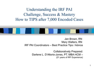 Understanding the IRF PAI Challenge, Success & Mastery How to TIPS after 7,000 Encoded Cases Jan Brown, RN  Mary Walters, RN  IRF PAI Coordinators – Best Practice Tips / Advice Collaboratively Prepared: Darlene L. D’Altorio-Jones, PT. MBA HCM – (21 years of IRF Experience) 