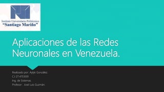 Aplicaciones de las Redes
Neuronales en Venezuela.
Realizado por: Aylyk González.
C.I 27.470.839
Ing, de Sistemas.
Profesor: José Luis Guzmán.
 