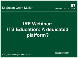 Dr Susan Grant-Muller 
IRF Webinar: 
ITS Education: A dedicated 
platform? 
Sept 24th 2014 
s.m.grant-muller@its.leeds.ac.uk 
 