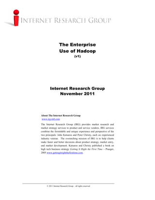 The Enterprise
                   Use of Hadoop
                                      (v1)




        Internet Research Group
             November 2011




About The Internet Research Group
www.irg-intl.com

The Internet Research Group (IRG) provides market research and
market strategy services to product and service vendors. IRG services
combine the formidable and unique experience and perspective of the
two principals: John Katsaros and Peter Christy, each an experienced
industry veteran. The overarching mission of IRG is to help clients
make faster and better decisions about product strategy, market entry,
and market development. Katsaros and Christy published a book on
high tech business strategy Getting It Right the First Time – Praeger,
2005 www.gettingitrightthefirsttime.com.




     © 2011 Internet Research Group – all rights reserved
 