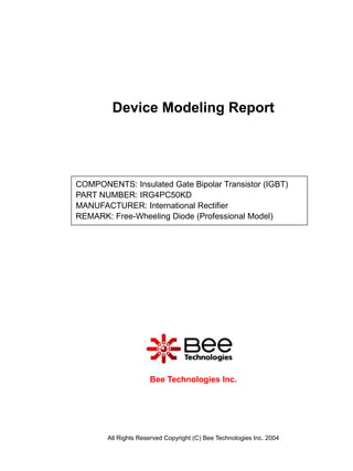 Device Modeling Report




COMPONENTS: Insulated Gate Bipolar Transistor (IGBT)
PART NUMBER: IRG4PC50KD
MANUFACTURER: International Rectifier
REMARK: Free-Wheeling Diode (Professional Model)




                     Bee Technologies Inc.




       All Rights Reserved Copyright (C) Bee Technologies Inc. 2004
 
