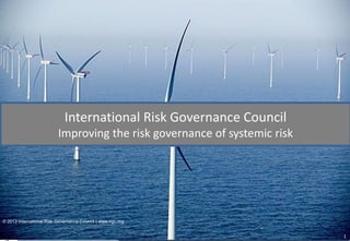 International Risk Governance Council
Improving the risk governance of systemic risk

© 2013 International Risk Governance Council | www.irgc.org

international risk governance council

@ EPFL, CM 1-517, 1015 Lausanne, Switzerland | +41 (0)21 693 8290 | www.irgc.org

1

 