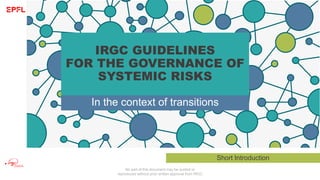 No part of this document may be quoted or
reproduced without prior written approval from IRGC
IRGC GUIDELINES
FOR THE GOVERNANCE OF
SYSTEMIC RISKS
In the context of transitions
Short Introduction
 