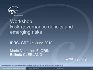Workshop Risk governance deficits and emerging risks IDRC- GRF 1st June 2010 Marie-Valentine FLORIN Belinda CLEELAND www.irgc.org Chemin de Balexert 9, CH – 1219 Châtelaine, Geneva, Switzerland  |  tel +41 (0)22 795 17 30  fax +41 (0)22 795 17 39  |  www.irgc.org 