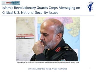 Islamic Revolutionary Guards Corps Messaging on
Critical U.S. National Security Issues




        Deputy Chief of the Armed Forces General Staff Major General Gholam Ali Rashid, Tehran, 2012



                        Will Fulton, AEI Critical Threats Project Iran Analyst                         1
 