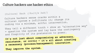 13
(Culture) Hack (/kʌltʃə hak/)
Culture hackers sense cracks within a  
cultural system » infiltrate it; change its  
coding via a minimum, artful intervention.
They tell a different truth + show an ‘alternative way’ 
= question the system and lay bare the contingency  
and fragility of its pretension to power.
It’s not just about compromising an adversary,  
resistance, or critic — it’s all about creating 
a necessary (process/management) innovation.
They improve the system.
Culture hackers use hacker ethics
 