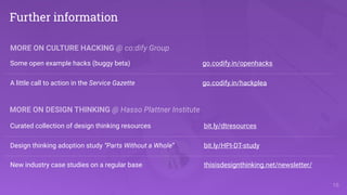 !16
Further information
Curated collection of design thinking resources bit.ly/dtresources
Design thinking adoption study “Parts Without a Whole” bit.ly/HPI-DT-study
New industry case studies on a regular base thisisdesignthinking.net/newsletter/
MORE ON DESIGN THINKING @ Hasso Plattner Institute
MORE ON CULTURE HACKING @ co:dify Group
Some open example hacks (buggy beta) go.codify.in/openhacks
A little call to action in the Service Gazette go.codify.in/hackplea
 