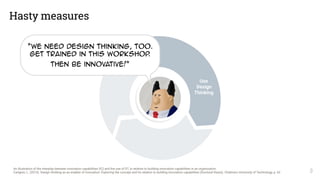Hasty measures
3
Use 
Design 
Thinking
An illustration of the interplay between innovation capabilities (IC) and the use of DT, in relation to building innovation capabilities in an organization.
Carlgren, L. (2013). Design thinking as an enabler of innovation: Exploring the concept and its relation to building innovation capabilities (Doctoral thesis). Chalmers University of Technology, p. 62
“We need Design Thinking, Too.
Get trained in this Workshop.
then Be innovative!”
 