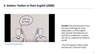 10
3. Station: Twitter in Plain English (2008)
Common Craft, YouTube, 2008
Ab 2007: Die amerikanische Firma
Common Craft beginnt, kurze
Erklärvideos „in Plain English“
über aktuelle Techniktrends auf
YouTube zu publizieren. In einem
Stil, der als „Legetechnik“ bekannt
wurde.
„The first explainer videos of the
YouTube era” (Common Craft)
 