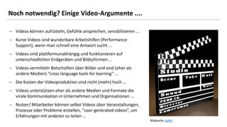 12
Noch notwendig? Einige Video-Argumente ....
 Videos können aufrütteln, Gefühle ansprechen, sensibilisieren ...
 Kurze Videos sind wunderbare Arbeitshilfen (Performance
Support), wenn man schnell eine Antwort sucht ...
 Videos sind plattformunabhängig und funktionieren auf
unterschiedlichen Endgeräten und Bildschirmen ...
 Videos vermitteln Botschaften über Bilder und sind (eher als
andere Medien) “cross language tools for learning” ...
 Die Kosten der Videoproduktion sind nicht (mehr) hoch ...
 Videos unterstützen eher als andere Medien und Formate die
virale Kommunikation in Unternehmen und Organisationen ...
 Nutzer/ Mitarbeiter können selbst Videos über Veranstaltungen,
Prozesse oder Probleme erstellen, “user-generated videos”, um
Erfahrungen mit anderen zu teilen ...
Bildquelle: kalhh
 