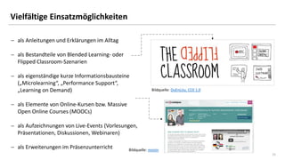 15
Vielfältige Einsatzmöglichkeiten
 als Anleitungen und Erklärungen im Alltag
 als Bestandteile von Blended Learning- oder
Flipped Classroom-Szenarien
 als eigenständige kurze Informationsbausteine
(„Microlearning“, „Performance Support“,
„Learning on Demand)
 als Elemente von Online-Kursen bzw. Massive
Open Online Courses (MOOCs)
 als Aufzeichnungen von Live-Events (Vorlesungen,
Präsentationen, Diskussionen, Webinaren)
 als Erweiterungen im Präsenzunterricht
Bildquelle: DuEnLiJu, CC0 1.0
Bildquelle: mooin
 