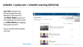 6
LinkedIn + Lynda.com = LinkedIn Learning (2015/16)
April 2015: LinkedIn, das
weltweit größte Business-
Netzwerk, übernimmt für
1,5 Mrd. Dollar Lynda.com,
eine Plattform für Online-Kurse
(„a video library of engaging,
top-quality courses”).
Daraus entsteht 2016 LinkedIn
Learning.
LinkedIn Learning
 