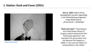 8
Nuclear Vault, YouTube
1. Station: Duck and Cover (1951)
Seit ca. 1950: Videos (Filme,
Bewegtbilder) werden regelmäßig
in der Weiterbildung eingesetzt.
Einige Meilensteine:
„Sesamstreet“, „Telekolleg“.
“Duck and cover”: “According to
the United States Library of
Congress (which declared the film
"historically significant" and
inducted it for preservation into
the National Film Registry in
2004), it "was seen by millions of
schoolchildren in the 1950s."
 