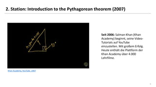 9
2. Station: Introduction to the Pythagorean theorem (2007)
Khan Academy, YouTube, 2007
Seit 2006: Salman Khan (Khan
Academy) beginnt, seine Video-
Tutorials auf YouTube
einzustellen. Mit großem Erfolg.
Heute enthält die Plattform der
Khan Academy über 4.000
Lehrfilme.
 