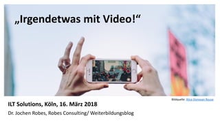 1
„Irgendetwas mit Video!“
ILT Solutions, Köln, 16. März 2018
Dr. Jochen Robes, Robes Consulting/ Weiterbildungsblog
Bildquelle: Alice Donovan Rouse
 