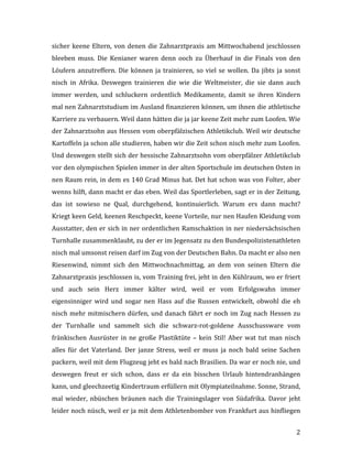   2	
  
sicher	
  keene	
  Eltern,	
  von	
  denen	
  die	
  Zahnarztpraxis	
  am	
  Mittwochabend	
  jeschlossen	
  
bleeben	
   muss.	
   Die	
   Kenianer	
   waren	
   denn	
   ooch	
   zu	
   Überhauf	
   in	
   die	
   Finals	
   von	
   den	
  
Löufern	
  anzutreffern.	
  Die	
  können	
  ja	
  trainieren,	
  so	
  viel	
  se	
  wollen.	
  Da	
  jibts	
  ja	
  sonst	
  
nisch	
   in	
   Afrika.	
   Deswegen	
   trainieren	
   die	
   wie	
   die	
   Weltmeister,	
   die	
   sie	
   dann	
   auch	
  
immer	
   werden,	
   und	
   schluckern	
   ordentlich	
   Medikamente,	
   damit	
   se	
   ihren	
   Kindern	
  
mal	
  nen	
  Zahnarztstudium	
  im	
  Ausland	
  finanzieren	
  können,	
  um	
  ihnen	
  die	
  athletische	
  
Karriere	
  zu	
  verbauern.	
  Weil	
  dann	
  hätten	
  die	
  ja	
  jar	
  keene	
  Zeit	
  mehr	
  zum	
  Loofen.	
  Wie	
  
der	
  Zahnarztsohn	
  aus	
  Hessen	
  vom	
  oberpfälzischen	
  Athletikclub.	
  Weil	
  wir	
  deutsche	
  
Kartoffeln	
  ja	
  schon	
  alle	
  studieren,	
  haben	
  wir	
  die	
  Zeit	
  schon	
  nisch	
  mehr	
  zum	
  Loofen.	
  
Und	
  deswegen	
  stellt	
  sich	
  der	
  hessische	
  Zahnarztsohn	
  vom	
  oberpfälzer	
  Athletikclub	
  
vor	
  den	
  olympischen	
  Spielen	
  immer	
  in	
  der	
  alten	
  Sportschule	
  im	
  deutschen	
  Osten	
  in	
  
nen	
  Raum	
  rein,	
  in	
  dem	
  es	
  140	
  Grad	
  Minus	
  hat.	
  Det	
  hat	
  schon	
  was	
  von	
  Folter,	
  aber	
  
wenns	
  hilft,	
  dann	
  macht	
  er	
  das	
  eben.	
  Weil	
  das	
  Sportlerleben,	
  sagt	
  er	
  in	
  der	
  Zeitung,	
  
das	
   ist	
   sowieso	
   ne	
   Qual,	
   durchgehend,	
   kontinuierlich.	
   Warum	
   ers	
   dann	
   macht?	
  
Kriegt	
  keen	
  Geld,	
  keenen	
  Reschpeckt,	
  keene	
  Vorteile,	
  nur	
  nen	
  Haufen	
  Kleidung	
  vom	
  
Ausstatter,	
  den	
  er	
  sich	
  in	
  ner	
  ordentlichen	
  Ramschaktion	
  in	
  ner	
  niedersächsischen	
  
Turnhalle	
  zusammenklaubt,	
  zu	
  der	
  er	
  im	
  Jegensatz	
  zu	
  den	
  Bundespolizistenathleten	
  
nisch	
  mal	
  umsonst	
  reisen	
  darf	
  im	
  Zug	
  von	
  der	
  Deutschen	
  Bahn.	
  Da	
  macht	
  er	
  also	
  nen	
  
Riesenwind,	
   nimmt	
   sich	
   den	
   Mittwochnachmittag,	
   an	
   dem	
   von	
   seinen	
   Eltern	
   die	
  
Zahnarztpraxis	
  jeschlossen	
  is,	
  vom	
  Training	
  frei,	
  jeht	
  in	
  den	
  Kühlraum,	
  wo	
  er	
  friert	
  
und	
   auch	
   sein	
   Herz	
   immer	
   kälter	
   wird,	
   weil	
   er	
   vom	
   Erfolgswahn	
   immer	
  
eigensinniger	
   wird	
   und	
   sogar	
   nen	
   Hass	
   auf	
   die	
   Russen	
   entwickelt,	
   obwohl	
   die	
   eh	
  
nisch	
  mehr	
  mitmischern	
  dürfen,	
  und	
  danach	
  fährt	
  er	
  noch	
  im	
  Zug	
  nach	
  Hessen	
  zu	
  
der	
   Turnhalle	
   und	
   sammelt	
   sich	
   die	
   schwarz-­‐rot-­‐goldene	
   Ausschussware	
   vom	
  
fränkischen	
  Ausrüster	
  in	
  ne	
  große	
  Plastiktüte	
  –	
  kein	
  Stil!	
  Aber	
  wat	
  tut	
  man	
  nisch	
  
alles	
   für	
   det	
   Vaterland.	
   Der	
   janze	
   Stress,	
   weil	
   er	
   muss	
   ja	
   noch	
   bald	
   seine	
   Sachen	
  
packern,	
  weil	
  mit	
  dem	
  Flugzeug	
  jeht	
  es	
  bald	
  nach	
  Brasilien.	
  Da	
  war	
  er	
  noch	
  nie,	
  und	
  
deswegen	
   freut	
   er	
   sich	
   schon,	
   dass	
   er	
   da	
   ein	
   bisschen	
   Urlaub	
   hintendranhängen	
  
kann,	
  und	
  gleechzeetig	
  Kindertraum	
  erfüllern	
  mit	
  Olympiateilnahme.	
  Sonne,	
  Strand,	
  
mal	
   wieder,	
   nbüschen	
   bräunen	
   nach	
   die	
   Trainingslager	
   von	
   Südafrika.	
   Davor	
   jeht	
  
leider	
  noch	
  nüsch,	
  weil	
  er	
  ja	
  mit	
  dem	
  Athletenbomber	
  von	
  Frankfurt	
  aus	
  hinfliegen	
  
 