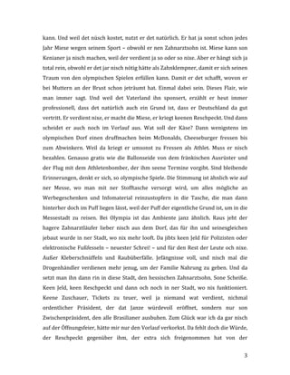   3	
  
kann.	
  Und	
  weil	
  det	
  nüsch	
  kostet,	
  nutzt	
  er	
  det	
  natürlich.	
  Er	
  hat	
  ja	
  sonst	
  schon	
  jedes	
  
Jahr	
  Miese	
  wegen	
  seinem	
  Sport	
  –	
  obwohl	
  er	
  nen	
  Zahnarztsohn	
  ist.	
  Miese	
  kann	
  son	
  
Kenianer	
  ja	
  nisch	
  machen,	
  weil	
  der	
  verdient	
  ja	
  so	
  oder	
  so	
  nixe.	
  Aber	
  er	
  hängt	
  sich	
  ja	
  
total	
  rein,	
  obwohl	
  er	
  det	
  jar	
  nisch	
  nötig	
  hätte	
  als	
  Zahnklempner,	
  damit	
  er	
  sich	
  seinen	
  
Traum	
  von	
  den	
  olympischen	
  Spielen	
  erfüllen	
  kann.	
  Damit	
  er	
  det	
  schafft,	
  wovon	
  er	
  
bei	
  Muttern	
  an	
  der	
  Brust	
  schon	
  jeträumt	
  hat.	
  Einmal	
  dabei	
  sein.	
  Dieses	
  Flair,	
  wie	
  
man	
   immer	
   sagt.	
   Und	
   weil	
   det	
   Vaterland	
   ihn	
   sponsert,	
   erzählt	
   er	
   heut	
   immer	
  
professionell,	
   dass	
   det	
   natürlich	
   auch	
   ein	
   Grund	
   ist,	
   dass	
   er	
   Deutschland	
   da	
   gut	
  
vertritt.	
  Er	
  verdient	
  nixe,	
  er	
  macht	
  die	
  Miese,	
  er	
  kriegt	
  keenen	
  Reschpeckt.	
  Und	
  dann	
  
scheidet	
   er	
   auch	
   noch	
   im	
   Vorlauf	
   aus.	
   Wat	
   soll	
   der	
   Käse?	
   Dann	
   wenigstens	
   im	
  
olympischen	
   Dorf	
   einen	
   druffmachen	
   beim	
   McDonalds,	
   Cheeseburger	
   fressen	
   bis	
  
zum	
   Abwinkern.	
   Weil	
   da	
   kriegt	
   er	
   umsonst	
   zu	
   Fressen	
   als	
   Athlet.	
   Muss	
   er	
   nisch	
  
bezahlen.	
  Genauso	
  gratis	
  wie	
  die	
  Ballonseide	
  von	
  dem	
  fränkischen	
  Ausrüster	
  und	
  
der	
  Flug	
  mit	
  dem	
  Athletenbomber,	
  der	
  ihm	
  seene	
  Termine	
  vorgibt.	
  Sind	
  bleibende	
  
Erinnerungen,	
  denkt	
  er	
  sich,	
  so	
  olympische	
  Spiele.	
  Die	
  Stimmung	
  ist	
  ähnlich	
  wie	
  auf	
  
ner	
   Messe,	
   wo	
   man	
   mit	
   ner	
   Stofftasche	
   versorgt	
   wird,	
   um	
   alles	
   mögliche	
   an	
  
Werbegeschenken	
   und	
   Infomaterial	
   reinzustopfern	
   in	
   die	
   Tasche,	
   die	
   man	
   dann	
  
hinterher	
  doch	
  im	
  Puff	
  liegen	
  lässt,	
  weil	
  der	
  Puff	
  der	
  eigentliche	
  Grund	
  ist,	
  um	
  in	
  die	
  
Messestadt	
   zu	
   reisen.	
   Bei	
   Olympia	
   ist	
   das	
   Ambiente	
   janz	
   ähnlich.	
   Raus	
   jeht	
   der	
  
hagere	
   Zahnarztläufer	
   lieber	
   nisch	
   aus	
   dem	
   Dorf,	
   das	
   für	
   ihn	
   und	
   seinesgleichen	
  
jebaut	
  wurde	
  in	
  ner	
  Stadt,	
  wo	
  nix	
  mehr	
  looft.	
  Da	
  jibts	
  keen	
  Jeld	
  für	
  Polizisten	
  oder	
  
elektronische	
  Fußfesseln	
  –	
  neuester	
  Schrei!	
  –	
  und	
  für	
  den	
  Rest	
  der	
  Leute	
  och	
  nixe.	
  
Außer	
   Kleberschnüffeln	
   und	
   Raubüberfälle.	
   Jefängnisse	
   voll,	
   und	
   nisch	
   mal	
   die	
  
Drogenhändler	
  verdienen	
  mehr	
  jenug,	
  um	
  der	
  Familie	
  Nahrung	
  zu	
  geben.	
  Und	
  da	
  
setzt	
  man	
  ihn	
  dann	
  rin	
  in	
  diese	
  Stadt,	
  den	
  hessischen	
  Zahnarztsohn.	
  Sone	
  Scheiße.	
  
Keen	
   Jeld,	
   keen	
   Reschpeckt	
   und	
   dann	
   och	
   noch	
   in	
   ner	
   Stadt,	
   wo	
   nix	
   funktioniert.	
  
Keene	
   Zuschauer,	
   Tickets	
   zu	
   teuer,	
   weil	
   ja	
   niemand	
   wat	
   verdient,	
   nichmal	
  	
  
ordentlicher	
   Präsident,	
   der	
   dat	
   Janze	
   würdevoll	
   eröffnet,	
   sondern	
   nur	
   son	
  
Zwischenpräsident,	
  den	
  alle	
  Brasilianer	
  ausbuhen.	
  Zum	
  Glück	
  war	
  ich	
  da	
  gar	
  nisch	
  
auf	
  der	
  Öffnungsfeier,	
  hätte	
  mir	
  nur	
  den	
  Vorlauf	
  verkorkst.	
  Da	
  fehlt	
  doch	
  die	
  Würde,	
  
der	
   Reschpeckt	
   gegenüber	
   ihm,	
   der	
   extra	
   sich	
   freigenommen	
   hat	
   von	
   der	
  
 