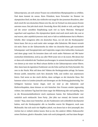   4	
  
Zahnarztpraxis,	
  um	
  sich	
  seinen	
  Traum	
  von	
  ordentlichen	
  Olympiaspielen	
  zu	
  erfüllen.	
  
Und	
   dann	
   kommt	
   da	
   sowas.	
   Keen	
   Präsident,	
   keen	
   Fernseher	
   im	
   Zimmer	
   im	
  
olympischen	
  Dorf,	
  ein	
  Bett,	
  das	
  vielleicht	
  wat	
  taugt	
  für	
  den	
  jemeinen	
  Brasileiro,	
  aber	
  
doch	
  nisch	
  für	
  nen	
  deutschen	
  Hünen	
  wie	
  ihn,	
  der	
  im	
  Vorlauf	
  von	
  dem	
  janzen	
  Evente	
  
antreten	
  muss.	
  Dat	
  jeht	
  doch	
  nisch.	
  Unwürdig.	
  Keen	
  Stil,	
  denkt	
  er	
  sich,	
  und	
  legt	
  sich	
  
auf	
   die	
   seiner	
   sensiblen	
   Empfindung	
   nach	
   viel	
   zu	
   harte	
   Matratze.	
   Härtegrad	
  
superhart	
  und	
  superkurz.	
  Die	
  olympischen	
  Spiele	
  sind	
  ooch	
  nisch	
  mehr	
  dat,	
  wat	
  se	
  
mal	
  waren,	
  oder	
  anjeblich	
  jewesen	
  sind,	
  wat	
  er	
  halt	
  so	
  mitbekommen	
  hat	
  in	
  Mutters	
  
Schoße.	
   Aber	
   wengstens	
   jibts	
   ein	
   deutsches	
   Haus,	
   wo	
   ich	
   mit	
   die	
   Hockeyspieler	
  
feiern	
  kann.	
  Det	
  sin	
  ja	
  ooch	
  mehr	
  oder	
  weniger	
  allet	
  Zahnärzte.	
  Mit	
  denen	
  versteh	
  
ick	
  mich.	
  Dann	
  ist	
  der	
  Zahnarztsohn	
  da	
  rüber	
  ins	
  deutsche	
  Haus,	
  gab	
  massenhaft	
  
Schampanjer	
  und	
  Energiejetränk	
  und	
  Caipirinha	
  wegen	
  dem	
  kulturellen	
  Austausch	
  
und	
   dann	
   gings	
   rund.	
   Da	
   kreuzten	
   dann	
   och	
   noch	
   andre	
   Nationen	
   auf.	
   Mit	
   lauter	
  
exotischen	
  Schönheiten,	
  weil	
  ja	
  aus	
  aller	
  Welt	
  Leute	
  wie	
  er	
  da	
  waren.	
  Mit	
  denen	
  hat	
  
er	
  dann	
  och	
  ordentlich	
  det	
  Tanzbeen	
  jeschwungen.	
  In	
  seinem	
  hessischen	
  Kaff	
  hätt	
  er	
  
von	
  denen	
  ja	
  nie	
  einer	
  ins	
  Maul	
  schaun	
  dürfen	
  in	
  der	
  Zahnarztpraxis	
  seiner	
  Eltern.	
  
Aber	
  dann	
  kam	
  da	
  irgendson	
  Funktionär	
  um	
  die	
  Ecke	
  und	
  hat	
  die	
  Party	
  beendet.	
  Um	
  
zwo	
  in	
  der	
  Nacht.	
  Wat	
  soll	
  denn	
  det?	
  Hätten	
  die	
  Hockeygranden	
  jefragt.	
  Sie	
  hamm	
  
Bronze	
   jeohlt,	
   immerhin	
   ooch	
   fürs	
   deutsche	
   Volk,	
   und	
   wollen	
   nun	
   anjemessen	
  
feiern.	
   Und	
   wenn	
   se	
   des	
   nisch	
   dürfen,	
   dann	
   zerlegen	
   se	
   det	
   deutsche	
   Haus.	
   Det	
  
hammse	
  schon	
  in	
  London	
  jemacht	
  und	
  deswegen	
  sei	
  die	
  Drohung	
  glaubwürdig.	
  Vor	
  
Schlägerei	
   hammse	
   keene	
   Angst,	
   weil	
   sie	
   sind	
   ja	
   alle	
   Zahnärzte	
   und	
  
Kieferorthopäden,	
   dann	
   können	
   se	
   sich	
   hinterher	
   ihre	
   Fressen	
   wieder	
   jegenseitig	
  
richten.	
  Am	
  nächsten	
  Tag	
  fand	
  det	
  dann	
  sogar	
  die	
  Bildzeitung	
  öde	
  und	
  spießig,	
  dass	
  
se	
   die	
   Bronzemedaillenfeierei	
   nisch	
   zujelassen	
   hamm.	
   Der	
   Zahnarztläufer	
   war	
  
natürlich	
   auch	
   enttäuscht.	
   Sone	
   Party.	
   „Det	
   jibts	
   nur	
   einmal,	
   det	
   kommt	
   nisch	
  
wieder.“	
  Naja,	
  dann	
  isser	
  hinterher,	
  als	
  die	
  Funktionäre	
  sich	
  schließlich	
  durchjesetzt	
  
hatten,	
   weil	
   die	
   Hockeyspieler	
   alle	
   zu	
   besoffen	
   waren	
   für	
   Klopperei,	
   noch	
   zum	
  
McDonalds.	
  Hat	
  sich	
  noch	
  vier	
  BigMäcs	
  jeholt,	
  von	
  denen	
  hat	
  er	
  drei	
  jemampft,	
  den	
  
vierten	
  hat	
  er	
  einfach	
  stehen	
  lassen.	
  Kost	
  ja	
  nix.	
  Ein	
  anderer	
  Athlet,	
  Diskuswerfer	
  
seines	
  Zeichens,	
  gloob	
  n	
  Kanadier,	
  hatte	
  sich	
  ooch	
  jelangweilt,	
  und	
  hat	
  dann	
  Burger	
  
 