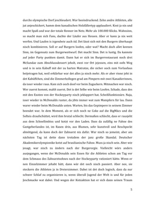   5	
  
durchs	
  olympische	
  Dorf	
  jeschleudert.	
  War	
  beeindruckend.	
  Zehn	
  andre	
  Athleten,	
  alle	
  
jut	
  anjeschickert,	
  hamm	
  dem	
  kanadischen	
  Holzfällertyp	
  applaudiert.	
  Kost	
  ja	
  nix	
  und	
  
macht	
  Spaß	
  und	
  war	
  der	
  totale	
  Renner	
  im	
  Netz.	
  Mehr	
  als	
  100.000	
  Klicks.	
  Wahnsinn,	
  
so	
   macht	
   man	
   sich	
   Fans,	
   dachte	
   der	
   Läufer	
   aus	
   Hessen.	
   Aber	
   er	
   kann	
   ja	
   nix	
   weit	
  
werfen.	
  Und	
  Laufen	
  is	
  irgendwie	
  auch	
  öd.	
  Det	
  lässt	
  sich	
  mit	
  den	
  Burgern	
  überhaupt	
  
nisch	
  kombinieren.	
  Soll	
  er	
  auf	
  Burgern	
  loofen,	
  oder	
  wat?	
  Macht	
  doch	
  allet	
  keenen	
  
Sinn,	
  im	
  Gegensatz	
  zum	
  Burgerweitwurf.	
  Det	
  macht	
  Sinn.	
  Det	
  is	
  lustig.	
  Da	
  kannste	
  
auf	
   jeder	
   Party	
   punkten	
   damit.	
   Dann	
   hat	
   er	
   sich	
   im	
   Burgerrestaurant	
   noch	
   drei	
  
McSundae	
   zum	
   Abschlussdessert	
   jeholt,	
   zwei	
   vor	
   Ort	
   jejessen,	
   eins	
   mit	
   oofn	
   Weg	
  
und	
  is	
  in	
  sein	
  Kabuff	
  mit	
  der	
  zu	
  harten	
  Matratze,	
  die	
  sicher	
  ooch	
  zum	
  Vorlaufaus	
  
beijetragen	
  hat,	
  weil	
  erklärbar	
  war	
  det	
  alles	
  ja	
  nisch	
  mehr.	
  Als	
  er	
  aber	
  rinne	
  jeht	
  in	
  
det	
  Kabüffchen,	
  sind	
  die	
  Zimmerkollegen	
  grad	
  am	
  Pimpern	
  mit	
  zwei	
  Kanadierinnen,	
  
da	
  isser	
  wieder	
  raus.	
  Kam	
  sich	
  ooch	
  doof	
  vor	
  beim	
  Zuguckern.	
  Mitmachen	
  war	
  nisch.	
  
Wer	
  zuerst	
  kommt,	
  mahlt	
  zuerst.	
  Det	
  is	
  det	
  Selbe	
  wie	
  beim	
  Loofen.	
  Schade,	
  dass	
  des	
  
mit	
  den	
  Exoten	
  von	
  der	
  Hockeyparty	
  nisch	
  jeklappert	
  hat.	
  Scheißfunktionäre.	
  Naja,	
  
isser	
  wieder	
  in	
  McDonalds	
  runter,	
  da	
  jibts	
  immer	
  wat	
  zum	
  Mampfern	
  für	
  lau.	
  Dann	
  
warer	
  wieder	
  beim	
  McDonalds	
  unten.	
  Warten,	
  bis	
  das	
  Gepimpere	
  in	
  seinem	
  Zimmer	
  
beendet	
   war.	
   In	
   dem	
   Moment,	
   als	
   er	
   sich	
   noch	
   ne	
   Coke	
   auf	
   die	
   BigMäcs	
   und	
   die	
  
Softeis	
  draufschüttet,	
  wird	
  ihm	
  brutal	
  schlecht.	
  Dermaßen	
  schlecht,	
  dass	
  er	
  rausjeht	
  
aus	
   dem	
   Schnellimbiss	
   und	
   kotzt	
   vor	
   den	
   Laden.	
   Dass	
   da	
   zufällig	
   ne	
   Fahne	
   des	
  
Gastgeberlandes	
   ist,	
   im	
   Rasen	
   drin,	
   aus	
   Blumen,	
   sehr	
   kunstvoll	
   und	
   Reschpeckt	
  
abnötigend,	
   da	
   kann	
   doch	
   der	
   Zahnarzt	
   nix	
   dafür.	
   War	
   nisch	
   so	
   jemeint,	
   aber	
   am	
  
nächsten	
   Tag	
   ist	
   dette	
   dann	
   trotzdem	
   der	
   janz	
   große	
   Skandal.	
   Deutscher	
  
Akademikerolympionike	
  kotzt	
  auf	
  brasilianische	
  Fahne.	
  Muss	
  ja	
  nisch	
  sein.	
  Aber	
  wie	
  
jesagt,	
   war	
   nisch	
   zu	
   ändern	
   nach	
   der	
   Burgerorgie.	
   Vielleicht	
   wärs	
   anders	
  
ausjegangen,	
   wenn	
   der	
   McDonalds	
   sein	
   Essen	
   für	
   die	
   Athleten	
   schon	
   am	
   Tag	
   vor	
  
dem	
  Schmaus	
  des	
  Zahnarztsohnes	
  nach	
  der	
  Hockeyparty	
  rationiert	
  hätte.	
  Wenn	
  er	
  
nen	
   Einzelzimmer	
   jehabt	
   hätt,	
   dann	
   wär	
   det	
   ooch	
   nisch	
   passiert.	
   Aber	
   nee,	
   sie	
  
steckern	
   die	
   Athleten	
   ja	
   in	
   Dreierzimmer.	
   Dabei	
   ist	
   det	
   doch	
   logisch,	
   dass	
   da	
   nur	
  
schwer	
   Schlaf	
   zu	
   organisieren	
   is,	
   wenn	
   überall	
   Jugend	
   der	
   Welt	
   is	
   und	
   für	
   jeden	
  
Jeschmacke	
  wat	
  dabei.	
  Und	
  wegen	
  der	
  Kotzaktion	
  hat	
  er	
  sich	
  dann	
  seinen	
  Traum	
  
 