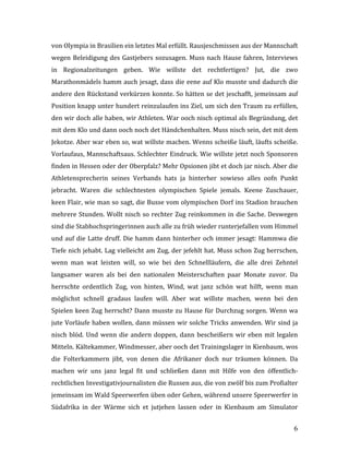   6	
  
von	
  Olympia	
  in	
  Brasilien	
  ein	
  letztes	
  Mal	
  erfüllt.	
  Rausjeschmissen	
  aus	
  der	
  Mannschaft	
  
wegen	
  Beleidigung	
  des	
  Gastjebers	
  sozusagen.	
  Muss	
  nach	
  Hause	
  fahren,	
  Interviews	
  
in	
   Regionalzeitungen	
   geben.	
   Wie	
   willste	
   det	
   rechtfertigen?	
   Jut,	
   die	
   zwo	
  
Marathonmädels	
  hamm	
  auch	
  jesagt,	
  dass	
  die	
  eene	
  auf	
  Klo	
  musste	
  und	
  dadurch	
  die	
  
andere	
  den	
  Rückstand	
  verkürzen	
  konnte.	
  So	
  hätten	
  se	
  det	
  jeschafft,	
  jemeinsam	
  auf	
  
Position	
  knapp	
  unter	
  hundert	
  reinzulaufen	
  ins	
  Ziel,	
  um	
  sich	
  den	
  Traum	
  zu	
  erfüllen,	
  
den	
  wir	
  doch	
  alle	
  haben,	
  wir	
  Athleten.	
  War	
  ooch	
  nisch	
  optimal	
  als	
  Begründung,	
  det	
  
mit	
  dem	
  Klo	
  und	
  dann	
  ooch	
  noch	
  det	
  Händchenhalten.	
  Muss	
  nisch	
  sein,	
  det	
  mit	
  dem	
  
Jekotze.	
  Aber	
  war	
  eben	
  so,	
  wat	
  willste	
  machen.	
  Wenns	
  scheiße	
  läuft,	
  läufts	
  scheiße.	
  
Vorlaufaus,	
  Mannschaftsaus.	
  Schlechter	
  Eindruck.	
  Wie	
  willste	
  jetzt	
  noch	
  Sponsoren	
  
finden	
  in	
  Hessen	
  oder	
  der	
  Oberpfalz?	
  Mehr	
  Opsionen	
  jibt	
  et	
  doch	
  jar	
  nisch.	
  Aber	
  die	
  
Athletensprecherin	
   seines	
   Verbands	
   hats	
   ja	
   hinterher	
   sowieso	
   alles	
   oofn	
   Punkt	
  
jebracht.	
   Waren	
   die	
   schlechtesten	
   olympischen	
   Spiele	
   jemals.	
   Keene	
   Zuschauer,	
  
keen	
  Flair,	
  wie	
  man	
  so	
  sagt,	
  die	
  Busse	
  vom	
  olympischen	
  Dorf	
  ins	
  Stadion	
  brauchen	
  
mehrere	
  Stunden.	
  Wollt	
  nisch	
  so	
  rechter	
  Zug	
  reinkommen	
  in	
  die	
  Sache.	
  Deswegen	
  
sind	
  die	
  Stabhochspringerinnen	
  auch	
  alle	
  zu	
  früh	
  wieder	
  runterjefallen	
  vom	
  Himmel	
  
und	
  auf	
  die	
  Latte	
  druff.	
  Die	
  hamm	
  dann	
  hinterher	
  och	
  immer	
  jesagt:	
  Hammwa	
  die	
  
Tiefe	
  nich	
  jehabt.	
  Lag	
  vielleicht	
  am	
  Zug,	
  der	
  jefehlt	
  hat.	
  Muss	
  schon	
  Zug	
  herrschen,	
  
wenn	
   man	
   wat	
   leisten	
   will,	
   so	
   wie	
   bei	
   den	
   Schnellläufern,	
   die	
   alle	
   drei	
   Zehntel	
  
langsamer	
   waren	
   als	
   bei	
   den	
   nationalen	
   Meisterschaften	
   paar	
   Monate	
   zuvor.	
   Da	
  
herrschte	
   ordentlich	
   Zug,	
   von	
   hinten,	
   Wind,	
   wat	
   janz	
   schön	
   wat	
   hilft,	
   wenn	
   man	
  
möglichst	
   schnell	
   gradaus	
   laufen	
   will.	
   Aber	
   wat	
   willste	
   machen,	
   wenn	
   bei	
   den	
  
Spielen	
  keen	
  Zug	
  herrscht?	
  Dann	
  musste	
  zu	
  Hause	
  für	
  Durchzug	
  sorgen.	
  Wenn	
  wa	
  
jute	
  Vorläufe	
  haben	
  wollen,	
  dann	
  müssen	
  wir	
  solche	
  Tricks	
  anwenden.	
  Wir	
  sind	
  ja	
  
nisch	
  blöd.	
  Und	
  wenn	
  die	
  andern	
  doppen,	
  dann	
  bescheißern	
  wir	
  eben	
  mit	
  legalen	
  
Mitteln.	
  Kältekammer,	
  Windmesser,	
  aber	
  ooch	
  det	
  Trainingslager	
  in	
  Kienbaum,	
  wos	
  
die	
   Folterkammern	
   jibt,	
   von	
   denen	
   die	
   Afrikaner	
   doch	
   nur	
   träumen	
   können.	
   Da	
  
machen	
   wir	
   uns	
   janz	
   legal	
   fit	
   und	
   schließen	
   dann	
   mit	
   Hilfe	
   von	
   den	
   öffentlich-­‐
rechtlichen	
  Investigativjournalisten	
  die	
  Russen	
  aus,	
  die	
  von	
  zwölf	
  bis	
  zum	
  Profialter	
  
jemeinsam	
  im	
  Wald	
  Speerwerfen	
  üben	
  oder	
  Gehen,	
  während	
  unsere	
  Speerwerfer	
  in	
  
Südafrika	
   in	
   der	
   Wärme	
   sich	
   et	
   jutjehen	
   lassen	
   oder	
   in	
   Kienbaum	
   am	
   Simulator	
  
 