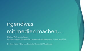 irgendwas  
mit medien machen…
Digitale Welt zum Anfassen
Impulsvortrag zur Europäische Lernwerkstättentagung vom 3. bis 6. Mai 2018
Dr. Jens Holze - Otto-von-Guericke-Universität Magdeburg
 