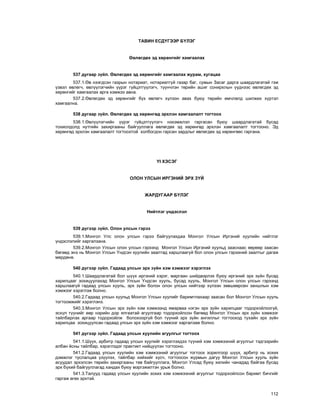 112
ÒÀÂÈÍ ÅÑÄ¯ÃÝÝÐ Á¯ËÝÃ
ªâëºãäºõ ýä õºðºíãèéã õàìãààëàõ
537 äóãààð ç¿éë. ªâëºãäºõ ýä õºðºíãèéã õàìãààëàõ æóðàì, õóãàöàà
537.1.ªâ íýýãäñýí ãàçðûí íîòàðèàò, íîòàðèàòã¿é ãàçàð áàã, ñóìûí Çàñàã äàðãà øààðäëàãàòàé ãýæ
¿çâýë ºâëºã÷, ºâë¿¿ëýã÷èéí ¿¿ðýã ã¿éöýòã¿¿ëýã÷, ò¿¿í÷ëýí òºðèéí àøèã ñîíèðõëûí ¿¿äíýýñ ºâëºãäºõ ýä
õºðºíãèéã õàìãààëàõ àðãà õýìæýý àâíà.
537.2.ªâëºãäºõ ýä õºðºíãèéã á¿õ ºâëºã÷ õ¿ëýýí àâàõ áóþó òºðèéí ºì÷ëºëä øèëæèõ õ¿ðòýë
õàìãààëíà.
538 äóãààð ç¿éë. ªâëºãäºõ ýä õºðºíãºä ýðõëýí õàìãààëàëò òîãòîîõ
538.1.ªâë¿¿ëýã÷èéí ¿¿ðýã ã¿éöýòã¿¿ëýã÷ íýõýìæëýë ãàðãàñàí áóþó øààðäëàãàòàé áóñàä
òîõèîëäîëä íóòãèéí çàõèðãààíû áàéãóóëëàãà ºâëºãäºõ ýä õºðºíãºä ýðõëýí õàìãààëàëò òîãòîîíî. Ýä
õºðºíãºä ýðõëýí õàìãààëàëò òîãòîîõòîé õîëáîãäîí ãàðñàí çàðäëûã ºâëºãäºõ ýä õºðºíãººñ ãàðãàíà.
¯I ÕÝÑÝÃ
ÎËÎÍ ÓËÑÛÍ ÈÐÃÝÍÈÉ ÝÐÕ Ç¯É
ÆÀÐÄÓÃÀÀÐ Á¯ËÝÃ
Íèéòëýã ¿íäýñëýë
539 ä¿ãýýð ç¿éë. Îëîí óëñûí ãýðýý
539.1.Ìîíãîë Óëñ îëîí óëñûí ãýðýý áàéãóóëàõäàà Ìîíãîë Óëñûí Èðãýíèé õóóëèéí íèéòëýã
¿íäýñëýëèéã õàðãàëçàíà.
539.2.Ìîíãîë Óëñûí îëîí óëñûí ãýðýýíä Ìîíãîë Óëñûí Èðãýíèé õóóëüä çààñíààñ ººðººð çààñàí
áºãººä ýíý íü Ìîíãîë Óëñûí ¯íäñýí õóóëèéí çààëòàä õàðøëààã¿é áîë îëîí óëñûí ãýðýýíèé çààëòûã äàãàæ
ìºðäºíº.
540 ä¿ãýýð ç¿éë. Ãàäààä óëñûí ýðõ ç¿éí õýì õýìæýýã õýðýãëýõ
540.1.Øààðäëàãàòàé áîë ø¿¿õ èðãýíèé õýðýã, ìàðãààí øèéäâýðëýõ áóþó èðãýíèé ýðõ ç¿éí áóñàä
õàðèëöààã çîõèöóóëàõàä Ìîíãîë Óëñûí ¯íäñýí õóóëü, áóñàä õóóëü, Ìîíãîë Óëñûí îëîí óëñûí ãýðýýíä
õàðøëààã¿é ãàäààä óëñûí õóóëü, ýðõ ç¿éí áîëîí îëîí óëñûí íèéòýýð õ¿ëýýí çºâøººðñºí çàíøëûí õýì
õýìæýýã õýðýãëýæ áîëíî.
540.2.Ãàäààä óëñûí õóóëüä Ìîíãîë Óëñûí õóóëèéã áàðèìòëàõààð çààñàí áîë Ìîíãîë Óëñûí õóóëü
òîãòîîìæèéã õýðýãëýíý.
540.3.Ìîíãîë Óëñûí ýðõ ç¿éí õýì õýìæýýíä ÿìàðâàà íýãýí ýðõ ç¿éí õàðèëöààã òîäîðõîéëîîã¿é,
ýñõ¿ë ò¿¿íèéã ººð íýðèéí äîð ÿëãààòàé àãóóëãààð òîäîðõîéëñîí áºãººä Ìîíãîë Óëñûí ýðõ ç¿éí õýìæýýã
òàéëáàðëàõ àðãààð òîäîðõîéëæ áîëîõîîðã¿é áîë ò¿¿íèé ýðõ ç¿éí àíãèëëûã òîãòîîõîä òóõàéí ýðõ ç¿éí
õàðèëöàà çîõèöóóëñàí ãàäààä óëñûí ýðõ ç¿éí õýì õýìæýýã õàðãàëçàæ áîëíî.
541 ä¿ãýýð ç¿éë. Ãàäààä óëñûí õóóëèéí àãóóëãûã òîãòîîõ
541.1.Ø¿¿õ, àðáèòð ãàäààä óëñûí õóóëèéã õýðýãëýõäýý ò¿¿íèé õýì õýìæýýíèé àãóóëãûã òýäãýýðèéí
àëáàí ¸ñíû òàéëáàð, õýðýãëýäýã ïðàêòèêò íèéö¿¿ëýí òîãòîîíî.
541.2.Ãàäààä óëñûí õóóëèéí õýì õýìæýýíèé àãóóëãûã òîãòîîõ çîðèëãîîð ø¿¿õ, àðáèòð íü çîõèõ
äýìæëýã òóñëàëöàà ¿ç¿¿ëýõ, òàéëáàð õèéõèéã õ¿ñ÷, òîãòîîñîí æóðìûí äàãóó Ìîíãîë Óëñûí õóóëü ç¿éí
àñóóäàë ýðõýëñýí òºðèéí çàõèðãààíû òºâ áàéãóóëëàãà, Ìîíãîë Óëñàä áóþó õèëèéí ÷àíàäàä áàéãàà áóñàä
ýðõ á¿õèé áàéãóóëëàãàä õàíäàõ áóþó ìýðãýæèëòýí óðüæ áîëíî.
541.3.Òàëóóä ãàäààä óëñûí õóóëèéí çîõèõ õýì õýìæýýíèé àãóóëãûã òîäîðõîéëñîí áàðèìò áè÷ãèéã
ãàðãàæ ºãºõ ýðõòýé.
 