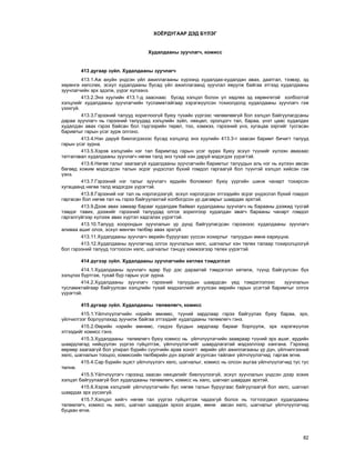 82
ÕÎ¨ÐÄÓÃÀÀÐ ÄÝÄ Á¯ËÝÃ
Õóäàëäààíû çóó÷ëàã÷, êîìèññ
413 äóãààð ç¿éë. Õóäàëäààíû çóó÷ëàã÷
413.1.Àæ àõóéí ¿íäñýí ¿éë àæèëëàãààíû õ¿ðýýíä õóäàëäàõ-õóäàëäàí àâàõ, äààòãàë, òýýâýð, ýä
õºðºíãº õºëñëºõ, ýñõ¿ë õóäàëäààíû áóñàä ¿éë àæèëëàãààíä çóó÷ëàë ÿâóóëæ áàéãàà ýòãýýä õóäàëäààíû
çóó÷ëàã÷èéí ýðõ ýäýëæ, ¿¿ðýã õ¿ëýýíý.
413.2.Ýíý õóóëèéí 413.1-ä çààñíààñ áóñàä õýëöýë áîëîí ¿ë õºäëºõ ýä õºðºíãºòýé õîëáîîòîé
õýëöëèéã õóäàëäààíû çóó÷ëàã÷èéí òóñëàìæòàéãààð õýðýãæ¿¿ëñýí òîõèîëäîëä õóäàëäààíû çóó÷ëàã÷ ãýæ
¿çýõã¿é.
413.3.Ãýðýýíèé òàëóóä õîðèãëîîã¿é áóþó òóõàéí ¿¿ðãýýñ ÷ºëººëººã¿é áîë õýëöýë áàéãóóëàãäñàíû
äàðàà çóó÷ëàã÷ íü ãýðýýíèé òàëóóäàä õýëöëèéí ç¿éë, íºõöºë, îðîëöîã÷ òàë, áàðàà, ¿íýò öààñ õóäàëäàõ
õóäàëäàí àâàõ ãýðýý áàéñàí áîë òýäãýýðèéí òºðºë, òîî, õýìæýý, ãýðýýíèé ¿íý, õóãàöàà çýðãèéã òóñãàñàí
áàðèìòûã ãàðûí ¿ñýã çóðæ îëãîíî.
413.4.Íýí äàðóé áèåëýãäýõýýñ áóñàä õýëöýëä ýíý õóóëèéí 413.3-ò çààñàí áàðèìò áè÷èãò òàëóóä
ãàðûí ¿ñýã çóðíà.
413.5.Õýðýâ õýëöëèéí íýã òàë áàðèìòàä ãàðûí ¿ñýã çóðàõ áóþó ýñõ¿ë ò¿¿íèéã õ¿ëýýí àâàõààñ
òàòãàëçâàë õóäàëäààíû çóó÷ëàã÷ íºãºº òàëä ýíý òóõàé íýí äàðóé ìýäýãäýõ ¿¿ðýãòýé.
413.6.Íºãºº òàëûã çààãààã¿é õóäàëäààíû çóó÷ëàã÷èéí áàðèìòûã òàëóóäûí àëü íýã íü õ¿ëýýí àâñàí
áºãººä õîæèì ìýäýãäñýí òàëûí ýñðýã ¿íäýñëýë á¿õèé ãîìäîë ãàðãààã¿é áîë ò¿¿íòýé õýëöýë õèéñýí ãýæ
¿çíý.
413.7.Ãýðýýíèé íýã òàëûã çóó÷ëàã÷ åðäèéí áîëîìæèò áóþó ¿¿ðãèéí øèíæ ÷àíàðò òîõèðñîí
õóãàöààíä íºãºº òàëä ìýäýãäýõ ¿¿ðýãòýé.
413.8.Ãýðýýíèé íýã òàë íü íýðëýãäýýã¿é, ýñõ¿ë íýðëýãäñýí ýòãýýäèéí ýñðýã ¿íäýñëýë á¿õèé ãîìäîë
ãàðãàñàí áîë íºãºº òàë íü ãýðýý áàéãóóëàõòàé õîëáîãäñîí ¿ð äàãàâðûã øààðäàõ ýðõòýé.
413.9.Äýýæ àâàõ çàìààð áàðààã õóäàëäàæ áàéâàë õóäàëäààíû çóó÷ëàã÷ íü áàðààíû äýýæèä òóñãàé
òýìäýã òàâèõ, äýýæèéã ãýðýýíèé òàëóóäàä îëãîõ çîðèëãîîð õóäàëäàí àâàã÷ áàðààíû ÷àíàðò ãîìäîë
ãàðãàëã¿éãýýð õ¿ëýýæ àâàõ õ¿ðòýë õàäãàëàõ ¿¿ðýãòýé.
413.10.Òàëóóä õîîðîíäûí çóó÷ëàëûí ¿ð ä¿íä áàéãóóëàãäñàí ãýðýýíýýñ õóäàëäààíû çóó÷ëàã÷
àëèâàà àøèã îëîõ, ýñõ¿ë ìºíãºí òºëáºð àâàõ ýðõã¿é.
413.11.Õóäàëäààíû çóó÷ëàã÷ ººðèéí áóðóóãààñ ¿¿ññýí õîõèðëûã òàëóóäûí ºìíº õàðèóöíà.
413.12.Õóäàëäààíû çóó÷ëàã÷èä îëãîõ çóó÷ëàëûí õºëñ, øàãíàëûã õýí òºëºõ òàëààð òîõèðîëöîîã¿é
áîë ãýðýýíèé òàëóóä òîãòîîñîí õºëñ, øàãíàëûã òýíö¿¿ õýìæýýãýýð òºëºõ ¿¿ðýãòýé.
414 ä¿ãýýð ç¿éë. Õóäàëäààíû çóó÷ëàã÷èéí õºòëºõ òýìäýãëýë
414.1.Õóäàëäààíû çóó÷ëàã÷ ºäºð á¿ð äýñ äàðààòàé òýìäýãëýë õºòºëæ, ò¿¿íä áàéãóóëñàí á¿õ
õýëöëýý á¿ðòãýæ, òóõàé á¿ð ãàðûí ¿ñýã çóðíà.
414.2.Õóäàëäààíû çóó÷ëàã÷ ãýðýýíèé òàëóóäûí øààðäñàí ¿åä òýìäýãëýëýýñ çóó÷ëàëûí
òóñëàìæòàéãààð áàéãóóëñàí õýëöëèéí òóõàé ìýäýýëëèéã àãóóëñàí ººðèéí ãàðûí ¿ñýãòýé áàðèìòûã îëãîõ
¿¿ðýãòýé.
415 äóãààð ç¿éë. Õóäàëäààíû òºëººëºã÷, êîìèññ
415.1.¯éë÷ë¿¿ëýã÷èéí íýðèéí ºìíººñ, ò¿¿íèé çàðäëààð ãýðýý áàéãóóëàõ áóþó áàðàà, ýðõ,
¿éë÷èëãýýã áîðëóóëàõàä çóó÷èëæ áàéãàà ýòãýýäèéã õóäàëäààíû òºëººëºã÷ ãýíý.
415.2.ªºðèéí íýðèéí ºìíººñ, ãýõäýý áóñäûí çàðäëààð áàðààã áîðëóóëæ, ýðõ õýðýãæ¿¿ëýõ
ýòãýýäèéã êîìèññ ãýíý.
415.3.Õóäàëäààíû òºëººëºã÷ áóþó êîìèññ íü ¿éë÷ë¿¿ëýã÷èéí çààâðààð ò¿¿íèé ýðõ àøèã, åðäèéí
øààðäëàãàä íèéö¿¿ëýí ¿¿ðãýý ã¿éöýòãýæ, ¿éë÷ë¿¿ëýã÷èéã øààðäëàãàòàé ìýäýýëëýýð õàíãàíà. Ãýðýýíä
ººðººð çààãààã¿é áîë óëèðàë á¿ðèéí ñ¿¿ë÷èéí àðàâ õîíîãò ººðèéí ¿éë àæèëëàãààíû ¿ð ä¿í, ¿éë÷èëãýýíèé
õºëñ, øàãíàëûí òîîöîî, êîìèññèéí òºëáºðèéí ä¿í çýðãèéã àãóóëñàí òàéëàíã ¿éë÷ë¿¿ëýã÷èä ãàðãàæ ºãíº.
415.4.Ñàð á¿ðèéí ýöýñò ¿éë÷ë¿¿ëýã÷ õºëñ, øàãíàëûã, êîìèññ íü îëñîí àøãàà ¿éë÷ë¿¿ëýã÷èä òóñ òóñ
òºëíº.
415.5.¯éë÷ë¿¿ëýã÷ ãýðýýíä çààñàí íºõöºëèéã áèåë¿¿ëýýã¿é, ýñõ¿ë çóó÷ëàëûí ¿íäñýí äýýð çîõèõ
õýëöýë áàéãóóëààã¿é áîë õóäàëäààíû òºëººëºã÷, êîìèññ íü õºëñ, øàãíàë øààðäàõ ýðõòýé.
415.6.Õýðýâ õýëöëèéã ¿éë÷ë¿¿ëýã÷èéí áóñ íºãºº òàëûí áóðóóãààñ áàéãóóëààã¿é áîë õºëñ, øàãíàë
øààðäàõ ýðõ ¿¿ñýõã¿é.
415.7.Õýëöýë õèéã÷ íºãºº òàë ¿¿ðãýý ã¿éöýòãýæ ÷àäàõã¿é áîëîõ íü òîãòîîãäâîë õóäàëäààíû
òºëººëºã÷, êîìèññ íü õºëñ, øàãíàë øààðäàõ ýðõýý àëäàæ, ºìíº àâñàí õºëñ, øàãíàëûã ¿éë÷ë¿¿ëýã÷èä
áóöààí ºãíº.
 