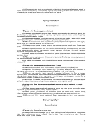 93
453.2.Çýýëäýã÷ çýýëèéí ãýðýýãýýð õ¿ëýýñýí ¿¿ðãýý áèåë¿¿ëýýã¿é òîõèîëäîëä áàðüöààíû ç¿éëèéã ¿ë
ìàðãàõ æóðìààð çýýëä¿¿ëýã÷èä øèëæ¿¿ëýõýýð ãýðýýíä çààñàí áîë òóõàéí áàðüöààíû ç¿éëèéã ãýðýýíèé
õóãàöàà äóóññàí ºäðººñ ýõëýí çýýëä¿¿ëýã÷ çàõèðàí çàðöóóëàõ ýðõòýé.
Ãóðàâäóãààð äýä á¿ëýã
Ìºíãºí õàäãàëàìæ
454 ä¿ãýýð ç¿éë. Ìºíãºí õàäãàëàìæèéí ãýðýý
454.1.Ìºíãºí õàäãàëàìæèéí ãýðýýãýýð áàíê, ìºíãºí õàäãàëàìæèéí ¿éë àæèëëàãàà ýðõëýõ ýðõ
á¿õèé ýòãýýä íü õàäãàëóóëàã÷èéí ìºíãèéã õàäãàëàõ, õàäãàëóóëñàí ìºíãèéã òóõàéí ìºíãºí òýìäýãòýýð
õ¿¿ãèéí õàìò áóöààí îëãîõ ¿¿ðýã õ¿ëýýíý.
454.2.Ìºíãºí õàäãàëàìæèéí ãýðýýíä õàäãàëàëòûí õóãàöàà, õ¿¿ãèéí õýìæýý, ò¿¿íèéã òîîöîõ æóðàì,
ãýðýýãýýð õ¿ëýýñýí ¿¿ðãýý áèåë¿¿ëýýã¿éãýýñ òàëóóäûí õ¿ëýýõ õàðèóöëàãûã òóñãàíà.
454.3.Ìºíãºí õàäãàëàìæèéí ãýðýýã õàäãàëàìæèéí äýâòýð, õàäãàëàìæèéí ñåðòèôèêàò áîëîí õóóëüä
çààñàí áóñàä àðãà õýðýãñëèéã àøèãëàí áè÷ãýýð áàéãóóëíà.
454.4.Õàäãàëóóëàã÷ õýäèéä ÷ ãýðýýã öóöàëæ, õàäãàëóóëñàí ìºíãºº õ¿¿ãèéí õàìò áóöààí àâàõ
ýðõòýé.
454.5.Õóóëüä ººðººð çààãààã¿é áîë áàíê, ìºíãºí õàäãàëàìæèéí ¿éë àæèëëàãàà ýðõëýõ ýðõ á¿õèé
ýòãýýä õàäãàëóóëàã÷èéí ìºíãºí õàäãàëàìæèéí íóóöûã õàäãàëàõ, õîëáîãäîõ ã¿éëãýýíèé òàëààðõè
ìýäýýëëèéã çàäðóóëàõã¿é áàéõ ¿¿ðýãòýé.
454.6.Áàíê, ìºíãºí õàäãàëàìæèéí ¿éë àæèëëàãàà ýðõëýõ ýðõ á¿õèé ýòãýýä ìºíãºí õàäãàëàìæèéã
äààòãóóëæ áîëíî.
454.7.Áàíê, ìºíãºí õàäãàëàìæèéí ¿éë àæèëëàãàà ýðõëýõ ýðõ á¿õèé ýòãýýä ìºíãºí õàäãàëàìæèéí
¿éë àæèëëàãààã õóóëèàð çîõèöóóëíà.
454.8. Ìºíãºí õàäãàëàìæèéí ãýðýýãýýð õàäãàëóóëñàí ìºíãºº øààðäàõàä õººí õýëýëöýõ õóãàöàà
õàìààðàõã¿é.
455 äóãààð ç¿éë. Ìºíãºí õàäãàëàìæèéí ãýðýýíèé õóãàöàà
455.1.Ìºíãºí õàäãàëàìæèéí ãýðýýã òîäîðõîé áóþó òîäîðõîé áóñ õóãàöààãààð áàéãóóëíà.
455.2.Ìºíãºí õàäãàëàìæèéí ãýðýýã òîäîðõîé áóñ õóãàöààãààð áàéãóóëñàí áîë õàäãàëàã÷ íü
õàäãàëóóëàã÷èéí õ¿ññýí öàãò ò¿¿íèé õàäãàëóóëñàí ìºíãèéã áóöààí ºã÷, õ¿¿ã òºëºõ ¿¿ðýãòýé.
455.3.Ìºíãºí õàäãàëàìæèéí ãýðýýã òîäîðõîé õóãàöààãààð áàéãóóëñàí áîë áàíê óã õóãàöàà
äóóññàíû äàðàà õàäãàëóóëàã÷èéí àíõíû øààðäëàãààð õàäãàëóóëñàí ìºíãèéã áóöààí ºã÷, õ¿¿ òºëºõ áºãººä
ãýðýýíä çààñàí õóãàöàà äóóññàí áîëîâ÷ õàäãàëóóëàã÷ ìºíãºº áóöààí àâàõ øààðäëàãà òàâèàã¿é áîë óã
ãýðýýã öààøèä òîäîðõîé áóñ õóãàöààãààð ñóíãàñàíä òîîöíî.
455.4.Òîäîðõîé õóãàöààãààð áàéãóóëñàí ãýðýýã áàíê, ìºíãºí õàäãàëàìæèéí ¿éë àæèëëàãàà ýðõëýõ
ýðõ á¿õèé ýòãýýä íýã òàëûí ñàíàà÷èëãààð ººð÷ëºõ, õóãàöààíààñ íü ºìíº öóöëàõ ýðõã¿é.
456 äóãààð ç¿éë. Áàíê, ìºíãºí õàäãàëàìæèéí ¿éë àæèëëàãàà ýðõëýõ ýðõ á¿õèé ýòãýýäèéí
ìýäýýëýë
456.1.Áàíê, ìºíãºí õàäãàëàìæèéí ¿éë àæèëëàãàà ýðõëýõ ýðõ á¿õèé ýòãýýä ñàíõ¿¿ãèéí òàéëàí,
ìýäýýëëèéã õóóëüä çààñàí õóãàöààíä íèéòýä ìýäýýëýõ ¿¿ðýãòýé.
456.2.Áàíê, ìºíãºí õàäãàëàìæèéí ¿éë àæèëëàãàà ýðõëýõ ýðõ á¿õèé ýòãýýä ººðèéí òºëáºð
ã¿éöýòãýõ ÷àäâàð, íàéäâàðòàé áàéäëûí òàëààðõè ìýäýýëëèéã õàäãàëóóëàã÷èä ãàðãàæ ºãºõ ¿¿ðýãòýé.
456.3.Ýíý õóóëèéí 456.2-ò çààñàí ìýäýýëëèéã áóðóó, òàøàà ìýäýýëñýí áàíê íºõºõ õàðèóöëàãà
õ¿ëýýíý.
Äºðºâä¿ãýýð äýä á¿ëýã
Áàíêíû áàòàëãàà
457 äóãààð ç¿éë. Áàíêíû áàòàëãààíû ãýðýý
457.1.Áàíêíû áàòàëãààíû ãýðýýãýýð áàíê íü ¿¿ðýã ã¿éöýòã¿¿ëýã÷èéí áè÷ãýýð òàâüñàí øààðäëàãààð
¿¿ðýã ã¿éöýòãýã÷èéí ºìíººñ ìºíãºí òºëáºðèéã ã¿éöýòãýõ, ¿¿ðýã ã¿éöýòãýã÷ íü áàòàëãàà ãàðãàã÷ áàíêèíä
òºëáºð òºëºõ ¿¿ðãèéã òóñ òóñ õ¿ëýýíý.
 