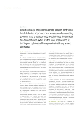 Virtual Series | A Blockchain Revolution
QUESTION 2
Smart contracts are becoming more popular, controlling
the distribution of products and services and automating
payment via a cryptocurrency e-wallet once the contract
has been satisfied. What are the legal implications of
this in your opinion and have you dealt with any smart
contracts?
Brazil – MM Unlike traditional contracts, smart contracts
take the form of computer code embedded on a block-
chain.
As such, they cannot be read and interpreted as tradi-
tional contracts and pose interesting challenges to prac-
titioners and courts. Ensuring that parties entering into
smart contracts are legally capable and duly authorised
to do so, confirming that smart contracts truly reflect the
parties’ agreement, and finding efficient ways to solve
disputes that may arise from smart contracts are among
these challenges.
Most smart contracts are not exactly ‘contracts’ (the name
is a bit misleading). To a greater extent, smart contracts
simply enable parties to execute the terms of a contract.
As such, they play a very important role, but are nothing
more than performance/enforcement mechanisms that
do not embody all the terms and conditions that govern
the parties’ relationship.
The computer code that represents smart contracts allow
parties to perform obligations or enforce remedies in an
automated way. However, they usually derive from a more
comprehensive set of rules established by parties, which
set of rules works as a framework for the smart contracts
to be deployed.
Smart contracts are not yet popular in Brazil and we are
not aware of cases where they have been used. They
have a great potential – as the blockchain technology
that supports them – but are likely to be used (at least
for some time) only in particular niches that more heavily
rely on technology (streaming services, IP licensing, and
e-commerce). However, as the so-called internet of things
evolve and cryptocurrencies become more popular, new
opportunities for smart contracts will certainly arise. It is
difficult to image complex transactions taking the form of
self-executing smart contracts, but more mundane, recur-
ring transactions can be greatly benefited from them.
UAE – TP Smart contracts represent a phenomenal
challenge for the modern lawyer, with broad and complex
implications. With many advantages over the traditional
‘analogic’ contracts, in terms of certainty and costs,
smart contracts have a full range of possible applications
spreading over multiple industries with foreseeable suc-
cess in financial services, supply chain and logistics. They
are also applicable to the automatic sales of goods and
services in the software industry or tracking ownership
rights and managing royalty payments over intellectual
works.
In a legal perspective, the impact on traditional legal
concepts and doctrines is significant. General theory
of contract is facing the challenge of defining contexts
and conditions for a smart contract to be seen as legally
binding and enforceable in court. Along the same line,
distinguishing smart and traditional contracts can prove
problematic. Not every contract is meant to be a smart
contract and legal analysis performed by well-prepared
human beings is inevitable to interpret ‘flexible’ concepts
of common use in everyday drafting. While the technol-
ogy is still in early stages, a wide-scale adoption of smart
contracts is easily predictable, especially in tech innova-
tion inclined jurisdictions like Emirates.
The Netherlands – RK/JV Dutch law is quite flexible and
therefore it is well placed for being chosen as legal juris-
diction and applicable law. There is no specific definition
 