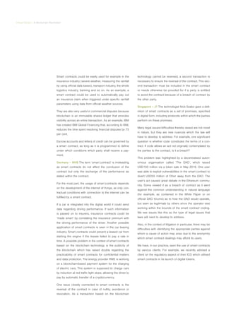 Virtual Series | A Blockchain Revolution
Smart contracts could be easily used for example in the
insurance industry (severe weather, measuring the rainfall
by using official data bases), transport industry, the whole
logistics industry, banking and so on. As an example, a
smart contract could be used to automatically pay out
an insurance claim when triggered under specific rainfall
parameters using data from official weather sources.
They are also very useful in commercial disputes because
blockchain is an immutable shared ledger that provides
visibility across an entire transaction. As an example, IBM
has created IBM Global Financing that, according to IBM,
reduces the time spent resolving financial disputes by 75
per cent.
Escrow accounts and letters of credit can be governed by
a smart contract, as long as it is programmed to define
under which conditions which party shall receive a pay-
ment.
Germany – MVB The term ‘smart contract’ is misleading
as smart contracts do not affect the conclusion of the
contract but only the exchange of the performance as
stated within the contract.
For the most part, the usage of smart contracts depends
on the development of the internet of things, as only con-
tractual conditions with connection to the internet can be
fulfilled by a smart contract.
If a car is integrated into the digital world it could send
data regarding driving performance. If such information
is passed on to insurers, insurance contracts could be
‘made smart’ by correlating the insurance premium with
the driving performance of the driver. Another possible
application of smart contracts is seen in the car leasing
industry. Smart contracts could prevent a leased car from
starting the engine if the lessee failed to pay a rate in
time. A possible problem in the context of smart contracts
based on the blockchain technology is the publicity of
the blockchain which has raised doubts regarding the
practicability of smart contracts for confidential matters
and data protection. The energy provider RWE is working
on a blockchain-based payment system for the charging
of electric cars. This system is supposed to charge cars
by induction at red traffic light stops, allowing the driver to
pay by automatic transfer of a cryptocurrency.
One issue closely connected to smart contracts is the
reversal of the contract in case of nullity, avoidance or
revocation. As a transaction based on the blockchain
technology cannot be reversed, a second transaction is
necessary to ensure the reversal of the contract. This sec-
ond transaction must be included in the smart contract
or needs otherwise be provided for if a party is entitled
to avoid the contract because of a breach of contract by
the other party.
Singapore – JT The technologist Nick Szabo gave a defi-
nition of smart contracts as a set of promises, specified
in digital form, including protocols within which the parties
perform on these promises.
Many legal issues/difficulties thereby raised are not novel
in nature, but they are new nuances which the law will
have to develop to address. For example, one significant
question is whether code constitutes the terms of a con-
tract. If code allows an act not originally contemplated by
the parties to the contract, is it a breach?
This problem was highlighted by a decentralised auton-
omous organisation called ‘The DAO’, which raised
USD150 million via a token sale in May 2016. One user
was able to exploit vulnerabilities in the smart contract to
divert USD55 million of Ether away from the DAO. The
user’s act caused great debate in the Ethereum commu-
nity. Some viewed it as a breach of contract as it went
against the common understanding in natural language
(for example, as contained in the White Paper or on
official DAO forums) as to how the DAO would operate,
but seen as legitimate by others since the operator was
working within the bounds of the smart contract coding.
We see issues like this as the type of legal issues that
laws will need to develop to address.
Also, in the context of litigation in particular, there may be
difficulties with identifying the appropriate parties against
whom a cause of action may arise due to the anonymity
which smart contract dealings may afford its users.
We have, in our practice, seen the use of smart contracts
by various clients. For example, we recently advised a
client on the regulatory aspect of their ICO which utilised
smart contracts in its launch of digital tokens.
 