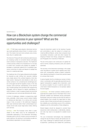 irglobal.com | page 15
QUESTION 3
How can a Blockchain system change the commercial
contract process in your opinion? What are the
opportunities and challenges?
UAE – TP With large scale adoption, blockchain technol-
ogy could significantly reduce friction in contract conclu-
sion. This means more and more contracts, every minute,
every day on a global scale.
The Internet of Things (IoT) will contribute as well, because
an increasing number of connected devices will deploy
smart contracts in transactions execution. The ‘traditional’
contract process is likely to be impacted but it is not easy
to predict how. Contracts will probably be available in
templates on github-like platforms for a worldwide open
source community of coders and lawyers to readapt and
reuse on a case-by-case base.
The traditional role of the legal professional will probably
be impacted as well, shifting from execution (drafting
every single clause of the contract) towards a more stra-
tegic function. Advising the client whether to enter into a
certain contract or not, considering the overall legal posi-
tion of the agent and all the regulatory issues. In this new
scenario some technical understanding of the technol-
ogy, included perhaps some familiarity with programming
languages, will be required for lawyers specialising in
smart contracts, in order to assess properly any technical
and legal issue and communicate efficiently with clients.
In terms of challenges, mistakes in programming might
bring potentially critical issues around product liability
or cybersecurity data leaks. It is a serious and concrete
range of risks, as proven in the well-known Singapore
DAO case mentioned earlier. Smart contract-based busi-
nesses should seek proper legal advice before offering
such services.
Germany – MVB The European Union offers a public
reward of five million euros for the development of
sustainable applications of the blockchain technology.
Examples given by the EU include a secure procedure of
public elections, the tracking of commodities as well as a
decentralised organisation of social networks.
Using the blockchain system for the tracking of goods
and commodities is also the subject of a project pro-
moted by IBM and Maersk. Jointly, these companies have
successfully conducted a pilot test which tracked the
shipping of flowers from Kenya, oranges from California
and Pineapples from Columbia to Rotterdam.
The aim of the project is the construction of a global net-
work of carriers, shipping companies, ports, and customs
authorities
The accuracy of the blockchain technology in the supply
chain may allow for a system which registers every trans-
action and, consequently, certifies a traders’ trustworthi-
ness, allowing businesses to choose their partners based
on a proven track record.
It seems feasible that the simultaneous access to block-
chain in combination with its (generally assumed) security
against manipulations suggests that a blockchain could
be used as a register. As such, it could be used to doc-
ument stock market transactions or, for example, replace
the land register.
Luxembourg – BD Smart contracts certainly provide a
quasi-real time audible record of information that is simul-
taneously updated and distributed among participants.
Businesses using and trusting records that are stored on
shared ledgers must consider the legal basis for these
records. Users of these records will need to be assured of
their reliability as an authoritative source of the underlying
obligations and the enforceability of those obligations.
Shared ledgers should be designed to provide these
assurances under existing laws or, alternatively, statutes,
and rules may need to be adjusted for enabled record
keeping.
The use of blockchain technologies may substantially
change the way the finance industry will operate and cre-
ate a major challenge for traditional banks and systems
of payments. Luxembourg has created the Luxembourg
 