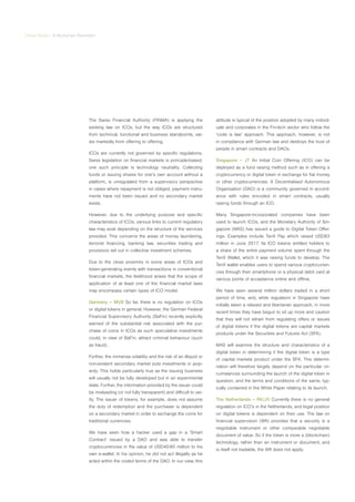 Virtual Series | A Blockchain Revolution
The Swiss Financial Authority (FINMA) is applying the
existing law on ICOs, but the way ICOs are structured
from technical, functional and business standpoints, var-
ies markedly from offering to offering.
ICOs are currently not governed by specific regulations.
Swiss legislation on financial markets is principle-based;
one such principle is technology neutrality. Collecting
funds or issuing shares for one’s own account without a
platform, is unregulated from a supervisory perspective
in cases where repayment is not obliged, payment instru-
ments have not been issued and no secondary market
exists.
However, due to the underlying purpose and specific
characteristics of ICOs, various links to current regulatory
law may exist depending on the structure of the services
provided. This concerns the areas of money laundering,
terrorist financing, banking law, securities trading and
provisions set out in collective investment schemes.
Due to the close proximity in some areas of ICOs and
token-generating events with transactions in conventional
financial markets, the likelihood arises that the scope of
application of at least one of the financial market laws
may encompass certain types of ICO model.
Germany – MVB So far, there is no regulation on ICOs
or digital tokens in general. However, the German Federal
Financial Supervisory Authority (BaFin) recently explicitly
warned of the substantial risk associated with the pur-
chase of coins in ICOs as such speculative investments
could, in view of BaFin, attract criminal behaviour (such
as fraud).
Further, the immense volatility and the risk of an illiquid or
non-existent secondary market puts investments in jeop-
ardy. This holds particularly true as the issuing business
will usually not be fully developed but in an experimental
state. Further, the information provided by the issuer could
be misleading (or not fully transparent) and difficult to ver-
ify. The issuer of tokens, for example, does not assume
the duty of redemption and the purchaser is dependent
on a secondary market in order to exchange the coins for
traditional currencies.
We have seen how a hacker used a gap in a ‘Smart
Contract’ issued by a DAO and was able to transfer
cryptocurrencies in the value of USD40-60 million to his
own e-wallet. In his opinion, he did not act illegally as he
acted within the coded terms of the DAO. In our view, this
attitude is typical of the position adopted by many individ-
uals and corporates in the Fin-tech sector who follow the
‘code is law’ approach. This approach, however, is not
in compliance with German law and destroys the trust of
people in smart contracts and DAOs.
Singapore – JT An Initial Coin Offering (ICO) can be
deployed as a fund raising method such as in offering a
cryptocurrency or digital token in exchange for fiat money
or other cryptocurrencies. A Decentralised Autonomous
Organisation (DAO) is a community governed in accord-
ance with rules encoded in smart contracts, usually
raising funds through an ICO.
Many Singapore-incorporated companies have been
used to launch ICOs, and the Monetary Authority of Sin-
gapore (MAS) has issued a guide to Digital Token Offer-
ings. Examples include TenX Pay which raised USD83
million in June 2017. Its ICO tokens entitled holders to
a share of the entire payment volume spent through the
TenX Wallet, which it was raising funds to develop. The
TenX wallet enables users to spend various cryptocurren-
cies through their smartphone or a physical debit card at
various points of acceptance online and offline.
We have seen several million dollars traded in a short
period of time, and, while regulators in Singapore have
initially taken a relaxed and libertarian approach, in more
recent times they have begun to sit up more and caution
that they will not refrain from regulating offers or issues
of digital tokens if the digital tokens are capital markets
products under the Securities and Futures Act (SFA).
MAS will examine the structure and characteristics of a
digital token in determining if the digital token is a type
of capital markets product under the SFA. This determi-
nation will therefore largely depend on the particular cir-
cumstances surrounding the launch of the digital token in
question, and the terms and conditions of the same, typ-
ically contained in the White Paper relating to its launch.
The Netherlands – RK/JV Currently there is no general
regulation on ICO’s in the Netherlands, and legal position
on digital tokens is dependent on their use. The law on
financial supervision (Wft) provides that a security is a
negotiable instrument or other comparable negotiable
document of value. So if the token is more a (blockchain)
technology, rather than an instrument or document, and
is itself not tradable, the Wft does not apply.
 