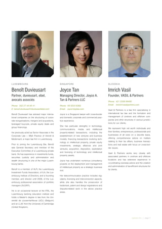 irglobal.com | page 5
LUXEMBOURG
Benoît Duvieusart
Partner, duvieusart, ebel,
avocats associés
Phone:	 352 27 44 95 41
E: benoit.duvieusart@duvieusartebel.com
Benoît Duvieusart has advised major interna-
tional companies on the structuring of corpo-
rate reorganisations, mergers and acquisitions,
leveraged buy-outs, private equity deals and
group financings.
He previously acted as Senior Associate in the
Corporate Law – M&A Practice of Arendt &
Medernach, a major law firm in Luxembourg.
Prior to joining the Luxembourg Bar, Benoît
was General Secretary and member of the
Executive Committee of a Luxembourg private
bank. He has experience in investments funds,
securities custody and administration and
wealth structuring in one of the major Luxem-
bourg banks.
Benoît is a member of ALFI, the Luxembourg
Investment Funds Association, of ILA, the Lux-
embourg institute of Directors, and a founding
member, and director until 2006, of the Lux-
embourg professional association of portfolio
managers (ALGAFI).
He is an occasional lecturer at the IFBL, the
Luxembourg banking education institute and
holds a Master’s degree in law from the Uni-
versité de Louvain-la-Neuve (UCL) (Belgium)
and an LL.M. from the University of Cambridge
(United Kingdom).
SINGAPORE
Joyce Tan
Managing Director, Joyce A.
Tan & Partners LLC
Phone:	 65 6333 6383
Email:	joyce@joylaw.com
Joyce is a Singapore lawyer with cross-border
and domestic corporate and commercial prac-
tice experience.
She has particular strengths in technology,
communications, media and intellectual
property-related transactions, including the
establishment of new ventures and business
models, financing transactions involving tech-
nology or intellectual property, private equity
investments, strategic alliances and joint
ventures, acquisition, disposition, exploitation
and licensing of technology and intellectual
property assets.
Joyce has undertaken numerous consultancy
projects on the deployment and management
of intellectual property as a strategic business
tool.
Her telecommunication practice includes reg-
ulatory, licensing and interconnection aspects,
while she also handles the prosecution of
trademark, patent and design registrations and
disputes-related work in the above practice
areas.
SLOVAKIA
Imrich Vasil
Founder, VASIL & Partners
Phone:	 421 2209 06400
Email:	imrich@vasilpartners.com
Vasil & Partners is a law firm specialising in
international tax law and the formation and
management of onshore and offshore com-
panies and other structures in various jurisdic-
tions for our clients.
We represent high net worth individuals and
their families, entrepreneurs, professionals and
businesses of all sizes on a discrete basis,
offering comprehensive advice on matters
relating to their tax affairs, business transac-
tions and real estate with focus on cross-bor-
der issues.
Vasil & Partners works very closely with
associated partners in onshore and offshore
locations and has extensive experience in
co-ordinating overseas advice and the creation
and administration of tax-efficient structures for
its clients.
 