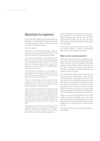Virtual Series | A Blockchain Revolution
Blockchain for beginners
At the centre of the crypto-buzz is the technology known as
blockchain. It is inextricably linked to cryptocurrency and is
the infrastructure that innovations such as smart contracts
and initial coin offerings are built upon.
So what is it exactly?
A blockchain is an incorruptible digital ledger of economic
transactions that can be programmed to record not just
financial transactions but virtually everything of value.
The concept of decentralisation is the defining feature of
blockchain technology. A single, shared ledger accessible
by all participants records each transaction. Those trans-
actions can be virtually anything from a cryptocurrency
payment to an entry in a registry or an additional clause
coded into a smart contract.
This means that the blockchain is a virtual platform for
many different types of business to operate, from vehicle
hire to domestic energy provision, as long as there are
transactions to be made and recorded.
The key is that all parties must give consensus before
a transaction can be added to the blockchain. As each
transaction is made it is put into a block, then those blocks
are linked together in an irreversible chain.
To take the analogy of a legal document, blockchain would
allow one version of the document, to be shared with all
parties at all times, instead of being passed back and forth
between parties for amendments. An amendment to that
document would count as an irreversible transaction and
all parties to the document would need to approve the
amendment before it could be added as a block to the
chain.
The transparency that comes with decentralisation is the
competitive advantage of blockchain and is what sets it
apart from other centralised platforms such as banking
systems which are owned by individual corporations.
Bitcoin has created its own blockchain to allow users of
their cryptocurrency to buy and spend coins, while other
‘alt-coin’ developers have done the same. The Swiss-
based Ethereum Foundation has gone one step further
and created a shared global infrastructure called a block-
chain app platform.
In time private companies will develop their own block-
chain systems designed to interact in a decentralised
fashion with customers, suppliers and partners.
What next for cryptocurrencies?
Until recently cryptocurrencies have run parallel and sepa-
rately to the real economy which is designed around exist-
ing Fiat currencies such as the US Dollar or the Euro. Now
exchanges such as Californian-based Coinbase are mak-
ing it easy to change real currency for cryptocurrencies,
encouraging more retailers to accept cryptocurrencies as
payment for goods and services.
This emerging opportunity has been seized upon by a
whole new range of cryptocurrencies called ‘alt-coins’
including Ether, Dash, Litecoin, Gnosis and Salt to name
a few. Each one has a slightly different focus (for instance
Dash aims to be a privacy-centric cryptographic currency
with un-linkable transactions), but each can be traded,
exchanged for other currencies and used to make pur-
chases. Some require coins to be mined by users contrib-
uting processing power to its blockchain, while others have
a model that releases limited amounts of pre-mined coins.
Clearly there will be some consolidation as the market
matures, but Fin-tech companies such as the Singa-
pore-based TenX are already developing solutions to make
all the various cryptocurrencies available into one universal
e-wallet linked to a debit card and a real-time currency
exchange.
Their goal is to make any virtual currency spendable any-
time, anywhere.
 