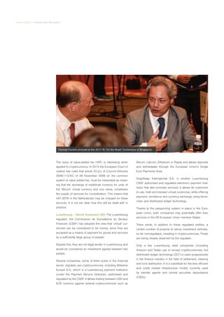 Virtual Series | A Blockchain Revolution
The issue of value-added tax (VAT) is interesting when
applied to cryptocurrency. In 2015 the European Court of
Justice has ruled that article 2(1)(c) of Council Directive
2006/112/EC of 28 November 2006 on the common
system of value added tax, must be interpreted as mean-
ing that the exchange of traditional currency for units of
the ‘Bitcoin’ virtual currency and vice versa, constitutes
the supply of services for consideration. This means that
VAT (BTW in the Netherlands) may be charged for these
services. It is not yet clear how this will be dealt with in
practice.
Luxembourg – Benoit Duvieusart (BD) The Luxembourg
regulator, the Commission de Surveillance du Secteur
Financier (CSSF) has adopted the view that ‘virtual’ cur-
rencies can be considered to be money, since they are
accepted as a means of payment for goods and services
by a sufficiently large group of people.
Despite this, they are not legal tender in Luxembourg and
would be considered an investment agreed between two
parties.
Several companies, some of them active in the financial
sector, regularly use cryptocurrencies, including Bitstamp
Europe S.A., which is a Luxembourg payment institution
(under the Payment Service Directive), authorised and
regulated by the CSSF. It allows trading between USD and
EUR currency against several cryptocurrencies such as
Bitcoin, Litecoin, Ethereum or Ripple and allows deposits
and withdrawals through the European Union’s Single
Euro Payments Area.
SnapSwap International S.A. is another Luxembourg
CSSF authorised and regulated electronic payment insti-
tution that also provides services. It allows its customers
to use, hold and transact virtual currencies; while offering
payment, remittance and currency exchange using block-
chain and distributed ledger technology.
Thanks to the passporting system in place in the Euro-
pean Union, both companies may potentially offer their
services in the 28 European Union member States.
There exists, in addition to these regulated entities, a
certain number of projects to set-up investment vehicles,
so far non-regulated, investing in cryptocurrencies. These
are being closely observed by the regulator.
Only a few Luxembourg retail companies (including
Amazon and Tesla) use or accept cryptocurrencies, but
distributed ledger technology (DLT) is used progressively
in the finance industry in the field of settlement, clearing
and fund distribution. It is a substitute for the less efficient
and costly market infrastructure model, currently used
by transfer agents and central securities depositaries
(CSDs).
Thomas Paoletti pictured at the 2017 IR ‘On the Road’ Conference in Singapore
 