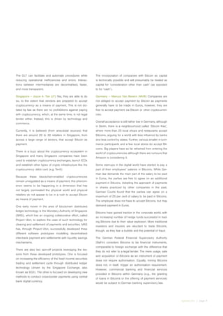 irglobal.com | page 9
The DLT can facilitate and automate procedures while
reducing operational inefficiencies and errors. Interac-
tions between intermediaries are decentralised, faster,
and more transparent.
Singapore – Joyce A. Tan (JT) Yes, they are able to do
so, to the extent that vendors are prepared to accept
cryptocurrency as a means of payment. This is not dic-
tated by law as there are no prohibitions against paying
with cryptocurrency, which, at the same time, is not legal
tender either. Instead, this is driven by technology and
commerce.
Currently, it is believed (from anecdotal sources) that
there are around 20 to 30 retailers in Singapore, from
across a large range of sectors, that accept Bitcoin as
payment.
There is a buzz about the cryptocurrency ecosystem in
Singapore and many Singapore companies have been
used to establish cryptocurrency exchanges, launch ICOs
and establish other types of crypto infrastructure like the
cryptocurrency debit card (e.g. TenX)
Because these blockchain-enabled cryptocurrencies
remain unregulated as a means of payment, this phenom-
enon seems to be happening in a dimension that has
not largely permeated the physical world and physical
retailers do not appear to be in a rush to accept Bitcoin
as means of payment.
One early mover in the area of blockchain distributed
ledger technology is the Monetary Authority of Singapore
(MAS), which has an ongoing collaborative effort, called
Project Ubin, to explore the uses of such technology for
clearing and settlement of payments and securities. MAS
has, through Project Ubin, successfully developed three
different software prototypes modelling decentralised
inter-bank payment and settlements with liquidity savings
mechanisms.
There are also two spin-off projects leveraging the les-
sons from these developed prototypes. One is focused
on increasing the efficiency of the fixed income securities
trading and settlement cycle through distributed ledger
technology (driven by the Singapore Exchange, also
known as SGX). The other is focused on developing new
methods to conduct cross-border payments using central
bank digital currency.
The incorporation of companies with Bitcoin as capital
is technically possible and will presumably be treated as
capital for ‘consideration other than cash’ (as opposed
to for ‘cash’).
Germany – Marcus Van Bevern (MVB) Companies are
not obliged to accept payment by Bitcoin as payments
generally have to be made in Euros, however, they are
free to accept payment via Bitcoin or other cryptocurren-
cies.
Overall acceptance is still rather low in Germany, although
in Berlin, there is a neighbourhood called ‘Bitcoin Kiez’,
where more than 20 local shops and restaurants accept
Bitcoins, arguing for a world with less influence by banks
and less control by states. Further, various smaller e-com-
merce participants and a few local stores do accept Bit-
coins. Big players have so far refrained from entering the
world of cryptocurrencies although there are rumours that
Amazon is considering it.
Some start-ups in the digital world have started to pay a
part of their employees’ salaries in Bitcoins. While Ger-
man law demands the main part of the salary to be paid
in Euros, the parties are free to agree on an additional
payment in Bitcoins. Adopting the approach of payments
in shares practiced by other companies in the past,
German Courts found that the parties can agree on a
maximum of 25 per cent of salary to be paid in Bitcoins.
The employee does not have to accept Bitcoins, but may
demand payment in Euros.
Bitcoins have gained traction in the corporate world, with
an increasing number of hedge funds successful in trad-
ing Bitcoins due to their value explosion. More traditional
investors and insurers are reluctant to trade Bitcoins,
though, as they fear a bubble and the potential of fraud.
The German Federal Financial Supervisory Authority
(BaFin) considers Bitcoins to be financial instruments,
comparable to foreign exchange with the difference that
they do not refer to a legal tender. The mere usage, sale
and acquisition of Bitcoins as an instrument of payment
does not require authorisation. Equally, mining Bitcoins
does not, in itself, trigger an authorisation requirement.
However, commercial banking and financial services
provided in Bitcoins within Germany (e.g., the granting
of loans in Bitcoins or the offering of payment services)
would be subject to German banking supervisory law.
 