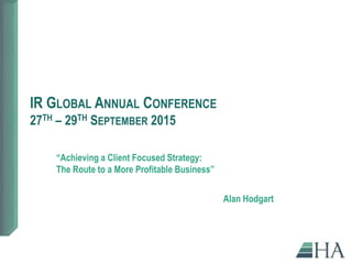 IR GLOBAL ANNUAL CONFERENCE
27TH – 29TH SEPTEMBER 2015
“Achieving a Client Focused Strategy:
The Route to a More Profitable Business”
Alan Hodgart
 