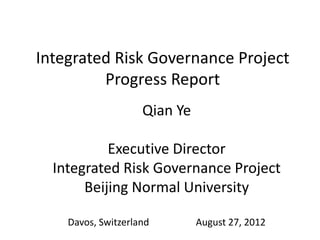 Integrated Risk Governance Project
         Progress Report
                    Qian Ye

           Executive Director
  Integrated Risk Governance Project
       Beijing Normal University

    Davos, Switzerland        August 27, 2012
 
