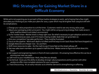 IRG: Strategies for Gaining Market Share in a Difficult Economy  While we&apos;re not expecting you to put each of these twelve strategies to work, we&apos;re hoping that a few might stimulate your thinking as you make your plans for 2010, a year which may be brighter than 2009 but still with its complications: 1. Change your value proposition to suit the times - Customers need to see very strong value props. 2. Adjust your packaging and/or price point - You might still be using a pricing strategy that made sense in early 2008 but doesn&apos;t suit today&apos;s environment. 3. Go for market share - Market share is cheap right now. Do what&apos;s necessary to gain adoption and win over new customers/use cases, even if it means chasing smaller deals that can grow later on. 4. Hire your competitors&apos; top sales performers - They could be frustrated. 5. Focus on the pipeline - Work each deal to its fullest and find ways to win back those that have dropped out. 6. Google Adwords are cheaper now - So use them. 7. Shift more resources to sales - Do the math to see if more feet on the street will pay off. 8. Get new sales team members up to speed in half the time - Makes sense to figure out what slows this down. 9. Get support and engineering teams in front of more customers - It&apos;s amazing how effective this can be at winning over new use cases. 10. Sell more to your installed base- Heck, they like you already. 11. Go Vertical - Gives you the ability to develop stronger value propositions and to partner with other vendors to offer more complete solutions for your customers.  12. Track Discounting - It&apos;s an early indicator as to whether demand is strengthening or softening.  IRG Infrastructure 2.1 Newsletter - December 18, 2009 