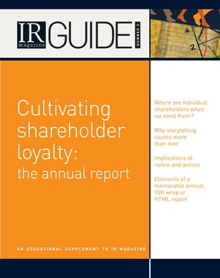 GUIDE

                                                           numbeR 5
Cultivating
                                                                      Where are individual
                                                                      shareholders when
                                                                      we need them?


shareholder                                                           Why storytelling
                                                                      counts more


loyalty:
                                                                      than ever

                                                                      Implications of
                                                                      notice and access

the annual report                                                     Elements of a
                                                                      memorable annual,
                                                                      10K wrap or
                                                                      HTML report




A n e d u cAt I O n A l S u p p l e m e n t tO I R m AgA z I n e
 