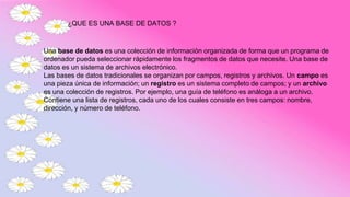 Una base de datos es una colección de información organizada de forma que un programa de
ordenador pueda seleccionar rápidamente los fragmentos de datos que necesite. Una base de
datos es un sistema de archivos electrónico.
Las bases de datos tradicionales se organizan por campos, registros y archivos. Un campo es
una pieza única de información; un registro es un sistema completo de campos; y un archivo
es una colección de registros. Por ejemplo, una guía de teléfono es análoga a un archivo.
Contiene una lista de registros, cada uno de los cuales consiste en tres campos: nombre,
dirección, y número de teléfono.
¿QUE ES UNA BASE DE DATOS ?
 