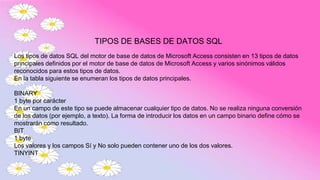 TIPOS DE BASES DE DATOS SQL
Los tipos de datos SQL del motor de base de datos de Microsoft Access consisten en 13 tipos de datos
principales definidos por el motor de base de datos de Microsoft Access y varios sinónimos válidos
reconocidos para estos tipos de datos.
En la tabla siguiente se enumeran los tipos de datos principales.
BINARY
1 byte por carácter
En un campo de este tipo se puede almacenar cualquier tipo de datos. No se realiza ninguna conversión
de los datos (por ejemplo, a texto). La forma de introducir los datos en un campo binario define cómo se
mostrarán como resultado.
BIT
1 byte
Los valores y los campos Sí y No solo pueden contener uno de los dos valores.
TINYINT
 