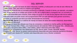 SQL SERVER
es sistema de gestión de bases de datos relacional, multihilo y multiusuario con más de seis millones de
instalaciones. Vale, pero esto en cristiano qué significa.
Para que se entienda bien el concepto pondremos un ejemplo. Cuando tú tienes, por ejemplo, una página
web, lo que tienes es un código que al abrir la URL de tu página web tu navegador lee y lo convierte en
algo visual entendible para nosotros. Este código se ayuda en el caso de las páginas web de los estilos
CSS para darle una parte visual, de la programación PHP (en este ejemplo) para generar acciones y
procesar un contenido que tiene que estar almacenado de una forma.
Microsoft SQL Server es un sistema de manejo de bases de datos del modelo relacional, desarrollado
por la empresa Microsoft.
El lenguaje de desarrollo utilizado (por línea de comandos o mediante la interfaz gráfica de Management
Studio) es Transact-SQL (TSQL), una implementación del estándar ANSI del lenguaje SQL, utilizado para
manipular y recuperar datos (DML), crear tablas y definir relaciones entre ellas (DDL).
Dentro de los competidores más destacados de SQL Server están: Oracle, MariaDB, MySQL,
PostgreSQL. SQL Server ha estado tradicionalmente disponible solo para sistemas operativos Windows
de Microsoft, pero desde 2017 también está disponible para Linux y Docker containers.
 